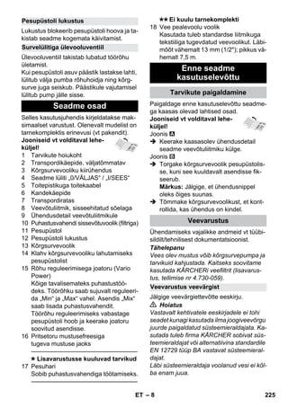 – 8 
Lukustus blokeerib pesupüstoli hoova ja ta-kistab 
seadme kogemata käivitamist. 
Ülevooluventiil takistab lubatud töörõhu 
ületamist. 
Kui pesupüstoli asuv päästik lastakse lahti, 
lülitub välja pumba rõhuhoidja ning kõrg-surve 
juga seiskub. Päästikule vajutamisel 
lülitub pump jälle sisse. 
Selles kasutusjuhendis kirjeldatakse mak-simaalset 
varustust. Olenevalt mudelist on 
tarnekomplektis erinevusi (vt pakendit). 
Jooniseid vt volditaval lehe-küljel! 
1 Tarvikute hoiukoht 
2 Transpordikäepide, väljatõmmatav 
3 Kõrgsurvevooliku kiirühendus 
4 Seadme lüliti „0/VÄLJAS“ / „I/SEES“ 
5 Toitepistikuga toitekaabel 
6 Kandekäepide 
7 Transpordiratas 
8 Veevõtuliitmik, sisseehitatud sõelaga 
9 Ühendusdetail veevõtuliitmikule 
10 Puhastusvahendi sissevõtuvoolik (filtriga) 
11 Pesupüstol 
12 Pesupüstoli lukustus 
13 Kõrgsurvevoolik 
14 Klahv kõrgsurvevooliku lahutamiseks 
pesupüstolist 
15 Rõhu reguleerimisega joatoru (Vario 
Power) 
Kõige tavalisemateks puhastustöö-deks. 
Töörõhku saab sujuvalt reguleeri-da 
„Min“ ja „Max“ vahel. Asendis „Mix“ 
saab lisada puhastusvahendit. 
Töörõhu reguleerimiseks vabastage 
pesupüstoli hoob ja keerake joatoru 
soovitud asendisse. 
16 Pritsetoru mustusefreesiga 
tugeva mustuse jaoks 
———————————————–––– 
Lisavarustusse kuuluvad tarvikud 
17 Pesuhari 
Sobib puhastusvahendiga töötamiseks. 
———————————————–––– 
Ei kuulu tarnekomplekti 
18 Vee pealevoolu voolik 
Kasutada tuleb standardse liitmikuga 
tekstiiliga tugevdatud veevoolikut. Läbi-mõõt 
vähemalt 13 mm (1/2); pikkus vä-hemalt 
7,5 m. 
Paigaldage enne kasutuselevõttu seadme-ga 
kaasas olevad lahtised osad. 
Jooniseid vt volditaval lehe-küljel! 
Joonis 
 Keerake kaasasolev ühendusdetail 
seadme veevõtuliitmiku külge. 
Joonis 
 Torgake kõrgsurvevoolik pesupüstolis-se, 
kuni see kuuldavalt asendisse fik-seerub. 
Märkus: Jälgige, et ühendusnippel 
oleks õiges suunas. 
 Tõmmake kõrgsurvevoolikust, et kont-rollida, 
kas ühendus on kindel. 
Ühendamiseks vajalikke andmeid vt tüübi-sildilt/ 
tehnilisest dokumentatsioonist. 
Tähelepanu 
Vees olev mustus võib kõrgsurvepumpa ja 
tarvikuid kahjustada. Kaitseks soovitame 
kasutada KÄRCHERi veefiltrit (lisavarus-tus, 
tellimise nr 4.730-059). 
Jälgige veevärgiettevõtte eeskirju. 
 Hoiatus 
Vastavalt kehtivatele eeskirjadele ei tohi 
seadet kunagi kasutada ilma joogiveevõrgu 
juurde paigaldatud süsteemieraldajata. Ka-sutada 
tuleb firma KÄRCHER sobivat süs-teemieraldajat 
või alternatiivina standardile 
EN 12729 tüüp BA vastavat süsteemieral-dajat. 
Läbi süsteemieraldaja voolanud vesi ei kõl-ba 
enam juua. 
Pesupüstoli lukustus 
Survelülitiga ülevooluventiil 
Seadme osad 
Enne seadme 
kasutuselevõttu 
Tarvikute paigaldamine 
Veevarustus 
Veevarustus veevärgist 
ET 225 
 
