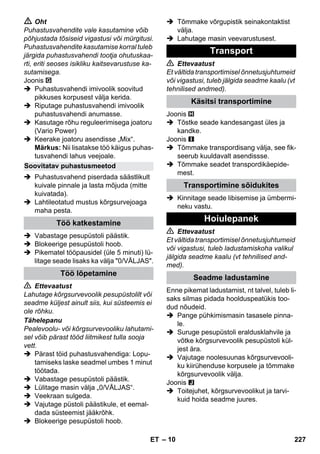 – 10 
 Oht 
Puhastusvahendite vale kasutamine võib 
põhjustada tõsiseid vigastusi või mürgitusi. 
Puhastusvahendite kasutamise korral tuleb 
järgida puhastusvahendi tootja ohutuskaa-rti, 
eriti seoses isikliku kaitsevarustuse ka-sutamisega. 
Joonis 
 Puhastusvahendi imivoolik soovitud 
pikkuses korpusest välja kerida. 
 Riputage puhastusvahendi imivoolik 
puhastusvahendi anumasse. 
 Kasutage rõhu reguleerimisega joatoru 
(Vario Power) 
 Keerake joatoru asendisse „Mix“. 
Märkus: Nii lisatakse töö käigus puhas-tusvahendi 
lahus veejoale. 
 Puhastusvahend piserdada säästlikult 
kuivale pinnale ja lasta mõjuda (mitte 
kuivatada). 
 Lahtileotatud mustus kõrgsurvejoaga 
maha pesta. 
 Vabastage pesupüstoli päästik. 
 Blokeerige pesupüstoli hoob. 
 Pikematel tööpausidel (üle 5 minuti) lü-litage 
seade lisaks ka välja 0/VÄLJAS. 
 Ettevaatust 
Lahutage kõrgsurvevoolik pesupüstolilt või 
seadme küljest ainult siis, kui süsteemis ei 
ole rõhku. 
Tähelepanu 
Pealevoolu- või kõrgsurvevooliku lahutami-sel 
võib pärast tööd liitmikest tulla sooja 
vett. 
 Pärast töid puhastusvahendiga: Lopu-tamiseks 
laske seadmel umbes 1 minut 
töötada. 
 Vabastage pesupüstoli päästik. 
 Lülitage masin välja „0/VÄLJAS“. 
 Veekraan sulgeda. 
 Vajutage püstoli päästikule, et eemal-dada 
süsteemist jääkrõhk. 
 Blokeerige pesupüstoli hoob. 
 Tõmmake võrgupistik seinakontaktist 
välja. 
 Lahutage masin veevarustusest. 
 Ettevaatust 
Et vältida transportimisel õnnetusjuhtumeid 
või vigastusi, tuleb jälgida seadme kaalu (vt 
tehnilised andmed). 
Joonis 
 Tõstke seade kandesangast üles ja 
kandke. 
Joonis 
 Tõmmake transpordisang välja, see fik-seerub 
kuuldavalt asendissse. 
 Tõmmake seadet transpordikäepide-mest. 
 Kinnitage seade libisemise ja ümbermi-neku 
vastu. 
 Ettevaatust 
Et vältida transportimisel õnnetusjuhtumeid 
või vigastusi, tuleb ladustamiskoha valikul 
jälgida seadme kaalu (vt tehnilised and-med). 
Enne pikemat ladustamist, nt talvel, tuleb li-saks 
silmas pidada hoolduspeatükis too-dud 
nõudeid. 
 Pange pühkimismasin tasasele pinna-le. 
 Suruge pesupüstoli eraldusklahvile ja 
võtke kõrgsurvevoolik pesupüstoli kül-jest 
ära. 
 Vajutage noolesuunas kõrgsurvevooli-ku 
kiirühenduse korpusele ja tõmmake 
kõrgsurvevoolik välja. 
Joonis 
 Toitejuhet, kõrgsurvevoolikut ja tarvi-kuid 
hoida seadme juures. 
Soovitatav puhastusmeetod 
Töö katkestamine 
Töö lõpetamine 
Transport 
Käsitsi transportimine 
Transportimine sõidukites 
Hoiulepanek 
Seadme ladustamine 
ET 227 
 