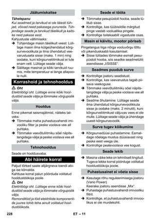 – 11 
Tähelepanu 
Kui seadmed ja tarvikud ei ole täiesti tüh-jad, 
võivad need pakasega puruneda. Tüh-jendage 
seade ja tarvikud täielikult ja kaits-ke 
neid pakase eest. 
Kahjustuste vältimiseks: 
 Tühjendage masin täielikult veest: Lüli-tage 
masin ilma külgeühendatud kõrg-survevoolikuta 
ja ilma ühendatud vee-varustuseta 
sisse (maks. 1 min) ning 
oodake, kuni kõrgsurveliitmikust ei tule 
enam vett. Lülitage seade välja. 
 Säilitage masinat ja kõiki tarvikuid ruu-mis, 
mille temperatuur ei lange allapoo-le 
nulli. 
 Oht 
Elektrilöögi oht. Lülitage enne kõiki hool-dustöid 
seade välja ja tõmmake võrgupistik 
välja. 
Enne pikemat seismajätmist, näiteks tal-veks: 
 Tõmmake maha puhastusvahendi imi-vooliku 
filter ja peske voolava vee all 
puhtaks. 
 Tõmmake veevõtuliitmiku sõel näpits-tangidega 
välja ja peske voolava vee all 
puhtaks. 
Seade on hooldusvaba. 
Paljud tõrked saate alljärgneva loendi abi-ga 
ise kõrvalda. 
Kahtluse korral palun pöörduda volitatud 
hooldustöökoja poole. 
 Oht 
Elektrilöögi oht. Lülitage enne kõiki hool-dustöid 
seade välja ja tõmmake võrgupistik 
välja. 
Remonditöid ja töid elektriliste komponenti-de 
juures tohib teha ainult volitatud hool-dustöökoda. 
 Tõmmake pesupüstoli hooba, seade lü-litub 
sisse. 
 Kontrollige, kas tüübisildile märgitud 
pinge vastab vooluallika pingele. 
 Kontrollige toitekaablit vigastuste osas. 
Pingelangus liiga nõrga vooluvõrgu tõttu 
või pikenduskaabli kasutamisel. 
 Sisse lülitades tõmmake esmalt pesu-püstoli 
hooba, siis seadke seadmelüliti 
asendissse „I/SISSE“. 
 Kontrollige joatoru seadistust. 
 Kontrollige, kas veevarustus tagab pii-sava 
veekoguse. 
 Tõmmake veevõtuliitmiku sõel näpits-tangidega 
välja ja peske voolava vee all 
puhtaks. 
 Seadme õhutamine: Lülitage seade 
ilma ühendatud kõrgsurvevoolikkuta 
sisse ja oodake (maks. 2 minutit), kuni 
kõrgsurveliitmikust väljuvas vees ei ole 
mulle. Lülitage seade välja ja ühendage 
uuesti kõrgsurvevoolik. 
 Kõrgsurvedüüsi puhastamine: Eemal-dage 
nõelaga mustus düüsiavast ning 
peske eest veega üle. 
 Kontrollige pealevoolava vee kogust. 
 Masina väike leke on tehniliselt tingitud. 
Tugeva lekke korral pöörduge volitatud 
hooldustöökoja poole. 
 Kasutage rõhu reguleerimisega joatoru 
(Vario Power) 
Keerake joatoru asendisse „Mix“. 
 Puhastage puhastusvahendi imivooliku 
filtrit. 
 Kontrollige, et puhastusvahendi imivoo-likus 
ei ole murdekohti. 
Jäätumiskaitse 
Korrashoid ja tehnohooldus 
Hooldus 
Tehnohooldus 
Abi häirete korral 
Seade ei tööta 
Masin ei käivitu, mootor põriseb 
Seadmes puudub surve 
Surve tugev kõikumine 
Seade lekib 
Puhastusainet ei võeta sisse 
228 ET 
 