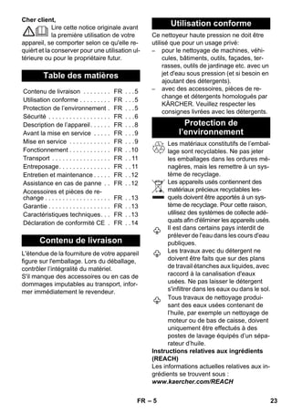 – 5 
Cher client, 
Lire cette notice originale avant 
la première utilisation de votre 
appareil, se comporter selon ce qu'elle re-quièrt 
et la conserver pour une utilisation ul-térieure 
ou pour le propriétaire futur. 
L'étendue de la fourniture de votre appareil 
figure sur l'emballage. Lors du déballage, 
contrôler l’intégralité du matériel. 
S'il manque des accessoires ou en cas de 
dommages imputables au transport, infor-mer 
immédiatement le revendeur. 
Ce nettoyeur haute pression ne doit être 
utilisé que pour un usage privé: 
– pour le nettoyage de machines, véhi-cules, 
bâtiments, outils, façades, ter-rasses, 
outils de jardinage etc. avec un 
jet d'eau sous pression (et si besoin en 
ajoutant des détergents). 
– avec des accessoires, pièces de re-change 
et détergents homologués par 
KÄRCHER. Veuillez respecter les 
consignes livrées avec les détergents. 
Les matériaux constitutifs de l’embal-lage 
sont recyclables. Ne pas jeter 
les emballages dans les ordures mé-nagères, 
mais les remettre à un sys-tème 
de recyclage. 
Les appareils usés contiennent des 
matériaux précieux recyclables les-quels 
doivent être apportés à un sys-tème 
de recyclage. Pour cette raison, 
utilisez des systèmes de collecte adé-quats 
afin d'éliminer les appareils usés. 
Il est dans certains pays interdit de 
prélever de l'eau dans les cours d'eau 
publiques. 
Les travaux avec du détergent ne 
doivent être faits que sur des plans 
de travail étanches aux liquides, avec 
raccord à la canalisation d'eaux 
usées. Ne pas laisser le détergent 
s'infiltrer dans les eaux ou dans le sol. 
Tous travaux de nettoyage produi-sant 
des eaux usées contenant de 
l’huile, par exemple un nettoyage de 
moteur ou de bas de caisse, doivent 
uniquement être effectués à des 
postes de lavage équipés d’un sépa-rateur 
d’huile. 
Instructions relatives aux ingrédients 
(REACH) 
Les informations actuelles relatives aux in-grédients 
se trouvent sous : 
www.kaercher.com/REACH 
Table des matières 
Contenu de livraison . . . . . . . . FR . . .5 
Utilisation conforme . . . . . . . . . FR . . .5 
Protection de l’environnement . FR . . .5 
Sécurité . . . . . . . . . . . . . . . . . . FR . . .6 
Description de l’appareil. . . . . . FR . . .8 
Avant la mise en service . . . . . FR . . .9 
Mise en service . . . . . . . . . . . . FR . . .9 
Fonctionnement . . . . . . . . . . . . FR . .10 
Transport . . . . . . . . . . . . . . . . . FR . . 11 
Entreposage. . . . . . . . . . . . . . . FR . . 11 
Entretien et maintenance . . . . . FR . .12 
Assistance en cas de panne . . FR . .12 
Accessoires et pièces de re-change 
. . . . . . . . . . . . . . . . . . . FR . .13 
Garantie . . . . . . . . . . . . . . . . . . FR . .13 
Caractéristiques techniques. . . FR . .13 
Déclaration de conformité CE . FR . .14 
Contenu de livraison 
Utilisation conforme 
Protection de 
l’environnement 
FR 23 
 