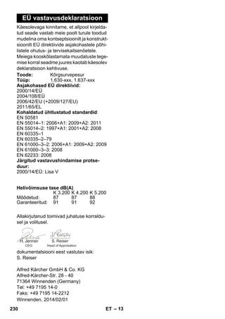 – 13 
EÜ vastavusdeklaratsioon 
Käesolevaga kinnitame, et allpool kirjelda-tud 
seade vastab meie poolt turule toodud 
mudelina oma kontseptsioonilt ja konstrukt-sioonilt 
EÜ direktiivide asjakohastele põhi-listele 
ohutus- ja tervisekaitsenõetele. 
Meiega kooskõlastamata muudatuste tege-mise 
korral seadme juures kaotab käesolev 
deklaratsioon kehtivuse. 
Toode: Kõrgsurvepesur 
Tüüp: 1.630-xxx, 1.637-xxx 
Asjakohased EÜ direktiivid: 
2000/14/EÜ 
2004/108/EÜ 
2006/42/EU (+2009/127/EU) 
2011/65/EL 
Kohaldatud ühtlustatud standardid: 
EN 50581 
EN 55014–1: 2006+A1: 2009+A2: 2011 
EN 55014–2: 1997+A1: 2001+A2: 2008 
EN 60335–1 
EN 60335–2–79 
EN 61000–3–2: 2006+A1: 2009+A2: 2009 
EN 61000–3–3: 2008 
EN 62233: 2008 
Järgitud vastavushindamise protse-duur: 
2000/14/EÜ: Lisa V 
Helivõimsuse tase dB(A) 
K 3.200 K 4.200 K 5.200 
Mõõdetud: 87 87 88 
Garanteeritud: 91 91 92 
Allakirjutanud toimivad juhatuse korraldu-sel 
ja volitusel. 
CEO Head of Approbation 
dokumentatsiooni eest vastutav isik: 
S. Reiser 
Alfred Kärcher GmbH  Co. KG 
Alfred-Kärcher-Str. 28 - 40 
71364 Winnenden (Germany) 
Tel: +49 7195 14-0 
Faks: +49 7195 14-2212 
Winnenden, 2014/02/01 
230 ET 
 