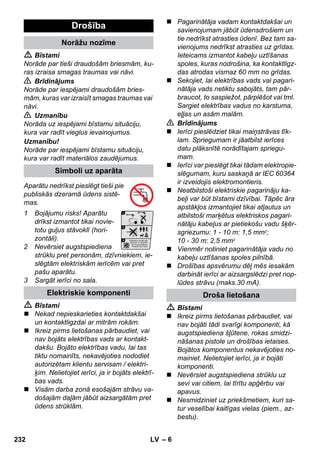 – 6 
 Bīstami 
Norāde par tieši draudošām briesmām, ku-ras 
izraisa smagas traumas vai nāvi. 
 Brīdinājums 
Norāde par iespējami draudošām bries-mām, 
kuras var izraisīt smagas traumas vai 
nāvi. 
 Uzmanību 
Norāda uz iespējami bīstamu situāciju, 
kura var radīt vieglus ievainojumus. 
Uzmanību! 
Norāde par iespējami bīstamu situāciju, 
kura var radīt materiālos zaudējumus. 
Aparātu nedrīkst pieslēgt tieši pie 
publiskās dzeramā ūdens sistē-mas. 
1 Bojājumu risks! Aparātu 
drīkst izmantot tikai novie-totu 
guļus stāvoklī (hori-zontāli). 
2 Nevērsiet augstspiediena 
strūklu pret personām, dzīvniekiem, ie-slēgtām 
elektriskām ierīcēm vai pret 
pašu aparātu. 
3 Sargāt ierīci no sala. 
 Bīstami 
 Nekad nepieskarieties kontaktdakšai 
un kontaktligzdai ar mitrām rokām. 
 Ikreiz pirms lietošanas pārbaudiet, vai 
nav bojāts elektrības vads ar kontakt-dakšu. 
Bojāto elektrības vadu, lai tas 
tiktu nomainīts, nekavējoties nododiet 
autorizētam klientu servisam / elektri-ķim. 
Nelietojiet ierīci, ja ir bojāts elektrī-bas 
vads. 
 Visām darba zonā esošajām strāvu va-došajām 
daļām jābūt aizsargātām pret 
ūdens strūklām. 
 Pagarinātāja vadam kontaktdakšai un 
savienojumam jābūt ūdensdrošiem un 
tie nedrīkst atrasties ūdenī. Bez tam sa-vienojums 
nedrīkst atrasties uz grīdas. 
Ieteicams izmantot kabeļu uztīšanas 
spoles, kuras nodrošina, ka kontaktligz-das 
atrodas vismaz 60 mm no grīdas. 
 Sekojiet, lai elektrības vads vai pagari-nātāja 
vads netiktu sabojāts, tam pār-braucot, 
to saspiežot, pārplēšot vai tml. 
Sargiet elektrības vadus no karstuma, 
eļļas un asām malām. 
 Brīdinājums 
 Ierīci pieslēdziet tikai maiņstrāvas tīk-lam. 
Spriegumam ir jāatbilst ierīces 
datu plāksnītē norādītajam spriegu-mam. 
 Ierīci var pieslēgt tikai tādam elektropie-slēgumam, 
kuru saskaņā ar IEC 60364 
ir izveidojis elektromontieris. 
 Neatbilstoši elektriskie pagarināju ka-beļi 
var būt bīstami dzīvībai. Tāpēc āra 
apstākļos izmantojiet tikai atļautus un 
atbilstoši marķētus elektriskos pagari-nātāju 
kabeļus ar pietiekošu vadu šķēr-sgriezumu: 
1 - 10 m: 1,5 mm2; 
10 - 30 m: 2,5 mm2 
 Vienmēr notiniet pagarinātāja vadu no 
kabeļu uztīšanas spoles pilnībā. 
 Drošības apsvērumu dēļ mēs iesakām 
darbināt ierīci ar aizsargslēdzi pret nop-lūdes 
strāvu (maks.30 mA). 
 Bīstami 
 Ikreiz pirms lietošanas pārbaudiet, vai 
nav bojāti tādi svarīgi komponenti, kā 
augstspiediena šļūtene, rokas smidzi-nāšanas 
pistole un drošības ietaises. 
Bojātos komponentus nekavējoties no-mainiet. 
Nelietojiet ierīci, ja ir bojāti 
komponenti. 
 Nevērsiet augstspiediena strūklu uz 
sevi vai citiem, lai tīrītu apģērbu vai 
apavus. 
 Nesmidziniet uz priekšmetiem, kuri sa-tur 
veselībai kaitīgas vielas (piem., az-bestu). 
Drošība 
Norāžu nozīme 
Simboli uz aparāta 
Elektriskie komponenti Droša lietošana 
232 LV 
 