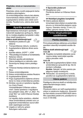 – 8 
Pārplūdes vārsts novērš pieļaujamā darba 
spiediena pārsniegšanu. 
Ja smidzinātājpistoles rokturis tiek atlaists, 
manometriskais slēdzis atslēdz sūkni un 
augstspiediena strūkla vairs netiek izsmi-dzināta. 
Pavelkot sviru, sūknis atkal ieslē-dzas. 
Šajā lietošanas instrukcijā ir aprakstīts 
maksimāli iespējamais aprīkojums. Atkarī-bā 
no modeļa piegādes komplektā ir atšķi-rības 
(skatīt iepakojumu). 
Attēlus skatīt atlokāmajā lapā! 
1 Nodalījums piederumu gla-bāšanai 
2 Transportēšanas rokturis, izvelkams 
3 Augstspiediena šļūtenes ātrais savie-notājs 
4 Aparāta slēdzis „0/OFF“ / „I/ON“ 
5 Tīkla pieslēguma kabelis ar kontaktdakšu 
6 Nešanas rokturis 
7 Ritentiņš aparāta pārvietošanai 
8 Ūdens pieslēgums ar iebūvētu sietu 
9 Savienojuma detaļa ūdens pieslēgu-mam 
10 Tīrīšanas līdzekļa sūkšanas šļūtene (ar 
filtru) 
11 Rokas smidzinātājpistole 
12 Rokas smidzināšanas pistoles fiksators 
13 Augstspiediena šļūtene 
14 Poga augstspiediena šļūtenes atvieno-šanai 
no rokas smidzināšanas pistoles 
15 Strūklas caurule ar spiediena regulēju-mu 
(Vario Power) 
Visizplatītākajiem tīrīšanas uzdevu-miem. 
Darba spiediens ir regulējams 
bez pakāpēm starp „Min“ un „Max“. Po-zīcijā 
'Mix var notikt tīrīšanas līdzekļa 
dozēšana. 
Lai regulētu darba spiedienu, atlaidiet 
rokas smidzināšanas pistoles sviru un 
pagrieziet smidzināšanas cauruli atbil-stoši 
vajadzīgajai pozīcijai. 
16 Uzgalis ar netīrumu griezni 
Noturīgiem netīrumiem 
———————————————–––– 
Opcionālie piederumi 
17 Mazgāšanas suka 
Piemērota darbam ar tīrīšanas līdzek-ļiem. 
———————————————–––– 
Neietilpst piegādes komplektā 
18 Ūdens padeves šļūtene 
Izmantojiet ūdens šļūteni ar pastiprinātu 
pinumu un tirdzniecībā pieejamu savie-nojumu. 
Diametrs vismaz 13 mm (1/2 
collas); garums vismaz 7,5 m. 
Pirms ekspluatācijas sākšanas uzmontējiet 
aparātam atsevišķi komplektā esošās da-ļas. 
Attēlus skatīt atlokāmajā lapā! 
Attēls 
 Piegādes komplektā ietilpstošo savie-nojuma 
detaļu ieskrūvējiet aparāta 
ūdens pievades vietā. 
Attēls 
 Spraudiet augstspiediena šļūteni rokas 
smidzināšanas sprauslā tik ilgi, līdz tā 
dzirdami nofiksējas. 
Norāde: Sekojiet, lai būtu pareizs pie-slēguma 
nipeļa novietojums. 
 Pārbaudiet, vai savienojums ir drošs, 
pavelkot aiz augstspiediena šļūtenes. 
Pieslēgumu lielumus skatīt uz ražotāja datu 
plāksnītes/tehniskajos datos. 
Uzmanību! 
Piesārņots ūdens var radīt augstspiediena 
sūkņa un piederumu bojājumus. Aizsardzī-bai 
tiek ieteikts izmantot KÄRCHER ūdens 
filtru (speciālais piederums, pasūtījuma nu-murs 
4.730-059). 
Pārplūdes vārsts ar manometrisko 
slēdzi 
Aparāta apraksts 
Pirms ekspluatācijas 
uzsākšanas 
Pierīču montāža 
Ūdens padeve 
234 LV 
 