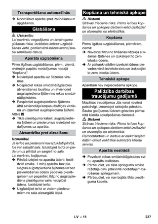 – 11 
 Nodrošiniet aparātu pret izslīdēšanu un 
apgāšanos. 
 Uzmanību 
Lai novērstu negadījumu un ievainojumu 
gūšanas risku, izvēloties ierīces uzglabā-šanas 
vietu, ņemiet vērā ierīces svaru (ska-tiet 
tehniskos datus). 
Pirms ilgākas uzglabāšanas, piem., ziemā, 
ievērojiet papildu norādījumus nodaļā 
Kopšana. 
 Novietojiet aparātu uz līdzenas virs-mas. 
 Nospiediet rokas smidzinātājpistoles 
atvienošanas taustiņu un atvienojiet 
augstspiediena šļūteni no rokas smidzi-nātājpistoles. 
 Paspiediet augstspiediena šļūtenes 
ātrā savienotāja korpusu bultiņas virzie-nā 
un izņemiet augstspiediena šļūteni. 
Attēls 
 Tīkla pieslēguma kabeli, augstspiedie-na 
šļūteni un piederumus ievietojiet no-dalījumos 
uz aparāta. 
Uzmanību! 
Ja ierīce un piederumi nav iztukšoti pilnībā, 
tos var sabojāt sals. Iztukšojiet ierīci un pie-derumus 
pilnībā un sargiet no sala. 
Lai novērstu bojājumus: 
 Pilnībā izlejiet no aparāta ūdeni: Ieslē-dziet 
(maks. 1 min) aparātu bez pie-slēgtas 
augstspiediena šļūtenes un bez 
pievienošanas ūdens padeves pieslē-gumam 
un pagaidiet, līdz no augstspie-diena 
pieslēguma vairs neizplūst 
ūdens. Izslēdziet ierīci. 
 Uzglabājiet ierīci ar visiem piederu-miem 
no sala aizsargātā telpā. 
 Bīstami 
Strāvas trieciena risks. Pirms ierīces kop-šanas 
un apkopes darbiem ierīci izslēdziet 
un atvienojiet no elektrotīkla. 
Pirms ilgākas uzglabāšanas, piemēram, 
ziemā: 
 Novelciet filtru no tīrīšanas līdzekļa sūk-šanas 
šļūtenes un izskalojiet to zem 
tekoša ūdens. 
 Ar plakanknaiblēm izvelciet ūdens pie-vades 
vietā ievietoto sietu un izskalojiet 
to zem tekoša ūdens. 
Aparātam nav nepieciešama apkope. 
Mazākos traucējumus Jūs varat novērst 
patstāvīgi, izmantojot sekojošo pārskatu. 
Šaubu gadījumos lūdzam griezties pilnva-rotā 
klientu apkalpošanas dienestā. 
 Bīstami 
Strāvas trieciena risks. Pirms ierīces kop-šanas 
un apkopes darbiem ierīci izslēdziet 
un atvienojiet no elektrotīkla. 
Remontdarbus un darbus ar elektriskajām 
daļām drīkst veikt tikai autorizēts klientu 
serviss. 
 Pavelciet rokas smidzinātājpistoles svi-ru, 
aparāts ieslēdzas. 
 Pārbaudiet, vai tīkla spriegums atbilst 
ražotāja datu plāksnītē norādītajam ba-rošanas 
spriegumam. 
 Pārbaudiet, vai nav bojāts tīkla pieslē-guma 
kabelis. 
Transportēšana automašīnās 
Glabāšana 
Aparāta uzglabāšana 
Aizsardzība pret aizsalšanu 
Kopšana un tehniskā apkope 
Kopšana 
Tehniskā apkope 
Palīdzība darbības 
traucējumu gadījumā 
Aparāts nestrādā 
LV 237 
 