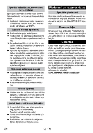 – 12 
Sprieguma samazināšanās vājas elektro-tīkla 
jaudas dēļ vai izmantojot pagarinātāja 
kabeli. 
 Ieslēdzot vispirms pavelciet rokas smi-dzināšanas 
pistoles sviru, tad aparāta 
slēdzi pārslēdziet uz I/ON. 
 Pārbaudiet uzgaļa iestatījumus. 
 Pārbaudiet, vai ūdensapgādes sistēma 
nodrošina pietiekamu padeves daudzu-mu. 
 Ar plakanknaiblēm izvelciet ūdens pie-vades 
vietā ievietoto sietu un izskalojiet 
to zem tekoša ūdens. 
 Aparāta atgaisošana: Ieslēdziet aparā-tu 
bez pieslēgtas augstspiediena šļūte-nes 
un pagaidiet (maks. 2 minūtes), līdz 
no augstspiediena pieslēguma izplūst 
burbuļus nesaturošs ūdens. Izslēdziet 
aparātu un pievienojiet atpakaļ augst-spiediena 
šļūteni. 
 Augstspiediena sprauslas tīrīšana: iztī-riet 
netīrumus no sprausla urbuma ar 
adatas palīdzību un izskalojiet sprauslu 
no priekšpuses ar ūdeni. 
 Pārbaudiet ūdens pieplūdes daudzu-mu. 
 Neliels aparāta neblīvums ir tehniski ie-spējams. 
Spēcīga neblīvuma gadījumā 
konsultējieties ar pilnvaroto klientu ap-kalpošanas 
centru. 
 Izmantot strūklas cauruli ar spiediena 
regulējumu (Vario Power). 
Pagriezt uzgali pozīcijā „Mix“. 
 Iztīriet tīrīšanas līdzekļa sūkšanas šļū-tenes 
filtru. 
 Pārbaudiet, vai tīrīšanas līdzekļa sūk-šanas 
šļūtenei nav lūzuma vietu. 
Speciālie piederumi paplašina aparāta iz-mantošanas 
iespējas. Plašāku informāciju 
Jūs varat saņemt pie Jūsu KÄRCHER tirgo-tāja. 
Izmantojiet tikai oriģinālās KÄRCHER re-zerves 
daļas. Pārskatu pār rezerves daļām 
Jūs varat atrast šīs lietošanas pamācības 
beigās. 
Katrā valstī ir spēkā mūsu uzņēmuma atbil-dīgās 
sabiedrības izdotie garantijas nosa-cījumi. 
Garantijas termiņa ietvaros iespēja-mos 
Jūsu iekārtas darbības traucējumus 
mēs novērsīsim bez maksas, ja to cēlonis ir 
materiāla vai ražošanas defekts. Garantijas 
remonta nepieciešamības gadījumā ar pir-kumu 
apliecinošu dokumentu griezieties 
pie tirgotāja vai tuvākajā pilnvarotajā klien-tu 
apkalpošanas dienestā. 
Adreses Jūs atradīsit: 
www.kaercher.com/dealersearch 
Aparāts neieslēdzas, motors rūc 
nevienmērīgi 
Aparāts nerada spiedienu 
Spēcīgas spiediena maiņas 
Neblīvs aparāts 
Netiek iesūkts tīrīšanas līdzeklis 
Piederumi un rezerves daļas 
Speciālie piederumi 
Rezerves daļas 
Garantija 
238 LV 
 