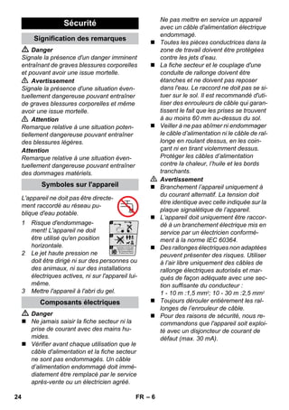 – 6 
 Danger 
Signale la présence d'un danger imminent 
entraînant de graves blessures corporelles 
et pouvant avoir une issue mortelle. 
 Avertissement 
Signale la présence d'une situation éven-tuellement 
dangereuse pouvant entraîner 
de graves blessures corporelles et même 
avoir une issue mortelle. 
 Attention 
Remarque relative à une situation poten-tiellement 
dangereuse pouvant entraîner 
des blessures légères. 
Attention 
Remarque relative à une situation éven-tuellement 
dangereuse pouvant entraîner 
des dommages matériels. 
L'appareil ne doit pas être directe-ment 
raccordé au réseau pu-blique 
d'eau potable. 
1 Risque d'endommage-ment! 
L'appareil ne doit 
être utilisé qu'en position 
horizontale. 
2 Le jet haute pression ne 
doit être dirigé ni sur des personnes ou 
des animaux, ni sur des installations 
électriques actives, ni sur l'appareil lui-même. 
3 Mettre l'appareil à l'abri du gel. 
 Danger 
 Ne jamais saisir la fiche secteur ni la 
prise de courant avec des mains hu-mides. 
 Vérifier avant chaque utilisation que le 
câble d'alimentation et la fiche secteur 
ne sont pas endommagés. Un câble 
d’alimentation endommagé doit immé-diatement 
être remplacé par le service 
après-vente ou un électricien agréé. 
Ne pas mettre en service un appareil 
avec un câble d'alimentation électrique 
endommagé. 
 Toutes les pièces conductrices dans la 
zone de travail doivent être protégées 
contre les jets d’eau. 
 La fiche secteur et le couplage d'une 
conduite de rallonge doivent être 
étanches et ne doivent pas reposer 
dans l'eau. Le raccord ne doit pas se si-tuer 
sur le sol. Il est recommandé d'uti-liser 
des enrouleurs de câble qui garan-tissent 
le fait que les prises se trouvent 
à au moins 60 mm au-dessus du sol. 
 Veiller à ne pas abîmer ni endommager 
le câble d’alimentation ni le câble de ral-longe 
en roulant dessus, en les coin-çant 
ni en tirant violemment dessus. 
Protéger les câbles d’alimentation 
contre la chaleur, l’huile et les bords 
tranchants. 
 Avertissement 
 Branchement l’appareil uniquement à 
du courant alternatif. La tension doit 
être identique avec celle indiquée sur la 
plaque signalétique de l’appareil. 
 L’appareil doit uniquement être raccor-dé 
à un branchement électrique mis en 
service par un électricien conformé-ment 
à la norme IEC 60364. 
 Des rallonges électriques non adaptées 
peuvent présenter des risques. Utiliser 
à l’air libre uniquement des câbles de 
rallonge électriques autorisés et mar-qués 
de façon adéquate avec une sec-tion 
suffisante du conducteur : 
1 - 10 m :1,5 mm2; 10 - 30 m :2,5 mm2 
 Toujours dérouler entièrement les ral-longes 
de l’enrouleur de câble. 
 Pour des raisons de sécurité, nous re-commandons 
que l'appareil soit exploi-té 
avec un disjoncteur de courant de 
défaut (max. 30 mA). 
Sécurité 
Signification des remarques 
Symboles sur l'appareil 
Composants électriques 
24 FR 
 