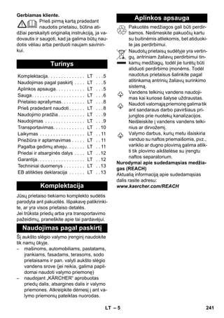 – 5 
Gerbiamas kliente. 
Prieš pirmą kartą pradedant 
naudotis prietaisu, būtina ati-džiai 
perskaityti originalią instrukciją, ja va-dovautis 
ir saugoti, kad ja galima būtų nau-dotis 
vėliau arba perduoti naujam savinin-kui. 
Jūsų prietaiso tiekiamo komplekto sudėtis 
parodyta ant pakuotės. Išpakavę patikrinki-te, 
ar yra visos prietaiso detalės. 
Jei trūksta priedų arba yra transportavimo 
pažeidimų, praneškite apie tai pardavėjui. 
Šį aukšto slėgio valymo įrenginį naudokite 
tik namų ūkyje. 
– mašinoms, automobiliams, pastatams, 
įrankiams, fasadams, terasoms, sodo 
prietaisams ir pan. valyti aukšto slėgio 
vandens srove (jei reikia, galima papil-domai 
naudoti valymo priemonę) 
– naudojant „KÄRCHER“ aprobuotas 
priedų dalis, atsargines dalis ir valymo 
priemones. Atkreipkite dėmesį į ant va-lymo 
priemonių pateiktas nuorodas. 
Pakuotės medžiagos gali būti perdir-bamos. 
Neišmeskite pakuočių kartu 
su buitinėmis atliekomis, bet atiduoki-te 
jas perdirbimui. 
Naudotų prietaisų sudėtyje yra vertin-gų, 
antriniam žaliavų perdirbimui tin-kamų 
medžiagų, todėl jie turėtų būti 
atiduoti perdirbimo įmonėms. Todėl 
naudotus prietaisus šalinkite pagal 
atitinkamą antrinių žaliavų surinkimo 
sistemą. 
Vandens telkinių vandens naudoji-mas 
kai kuriose šalyse uždraustas. 
Naudoti valomąją priemonę galima tik 
ant sandaraus darbo paviršiaus pri-jungtos 
prie nuotekų kanalizacijos. 
Neišleiskite į vandens vandens telki-nius 
ar dirvožemį. 
Valymo darbus, kurių metu išsiskiria 
vanduo su naftos priemaišomis, pvz., 
variklio ar dugno plovimą galima atlik-ti 
tik plovimo aikštelėse su įrengtu 
naftos separatorium. 
Nurodymai apie sudedamąsias medžia-gas 
(REACH) 
Aktualią informaciją apie sudedamąsias 
dalis rasite adresu: 
www.kaercher.com/REACH 
Turinys 
Komplektacija. . . . . . . . . . . . . . LT . . .5 
Naudojimas pagal paskirtį . . . . LT . . .5 
Aplinkos apsauga. . . . . . . . . . . LT . . .5 
Sauga. . . . . . . . . . . . . . . . . . . . LT . . .6 
Prietaiso aprašymas. . . . . . . . . LT . . .8 
Prieš pradedant naudoti . . . . . . LT . . .8 
Naudojimo pradžia . . . . . . . . . . LT . . .9 
Naudojimas . . . . . . . . . . . . . . . LT . . .9 
Transportavimas. . . . . . . . . . . . LT . .10 
Laikymas . . . . . . . . . . . . . . . . . LT . . 11 
Priežiūra ir aptarnavimas . . . . . LT . . 11 
Pagalba gedimų atveju. . . . . . . LT . . 11 
Priedai ir atsarginės dalys . . . . LT . .12 
Garantija. . . . . . . . . . . . . . . . . . LT . .12 
Techniniai duomenys . . . . . . . . LT . .13 
EB atitikties deklaracija . . . . . . LT . .13 
Komplektacija 
Naudojimas pagal paskirtį 
Aplinkos apsauga 
LT 241 
 