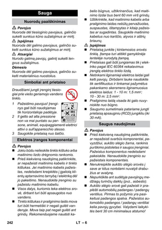– 6 
 Pavojus 
Nuoroda dėl tiesioginio pavojaus, galinčio 
sukelti sunkius kūno sužalojimus ar mirtį. 
 Įspėjimas 
Nuoroda dėl galimo pavojaus, galinčio su-kelti 
sunkius kūno sužalojimus ar mirtį. 
 Atsargiai 
Nurodo galimą pavojų, galintį sukelti len-gvus 
sužalojimus. 
Dėmesio 
Nuoroda dėl galimo pavojaus, galinčio su-kelti 
materialinius nuostolius. 
Draudžiami jungti įrenginį tiesio-giai 
prie viešo geriamojo vandens 
tinklo. 
1 Pažeidimo pavojus! Įrengi-nys 
gali būti naudojamas 
tik horizontalioje padėtyje. 
2 Il getto ad alta pressione 
non va mai puntato su per-sone, 
animali, equipaggiamenti elettrici 
attivi o sull'apparecchio stesso. 
3 Saugokite prietaisą nuo šalčio. 
 Pavojus 
 Jokiu būdu nelieskite tinklo kištuko arba 
maitinimo lizdo drėgnomis rankomis. 
 Prieš kiekvieną naudojimą patikrinkite, 
ar nepažeisti maitinimo kabelis ir tinklo 
kištukas. Jei maitinimo kabelis pažeis-tas, 
nedelsdami kreipkitės į įgaliotą kli-entų 
aptarnavimo tarnybą / elektriką dėl 
jo pakeitimo. Nenaudokite įrenginio su 
pažeistu maitinimo kabeliu. 
 Visos dalys, kuriomis teka elektros sro-vė, 
dirbant turi būti apsaugotos nuo 
vandens. 
 Tinklo kištukas ir prailginimo laido mova 
turi būti hermetiški ir negali gulėti van-denyje. 
Mova taip pat negali gulėti ant 
grindų. Rekomenduojame naudoti ka-belio 
būgnus, užtikrinančius, kad maiti-nimo 
lizdai bus bent 60 mm virš grindų. 
 Užtikrinkite, kad maitinimo kabelis arba 
prailginimo laidas nebūtų pervažiuotas, 
suspaustas, ištampytas ir kitaip pažeis-tas 
ar sugadintas. Saugokite maitinimo 
kabelius nuo karščio, alyvos ir aštrių 
briaunų. 
 Įspėjimas 
 Prietaisą junkite į kintamosios srovės 
tinklą. Įtampa turi atitikti gamyklinėje 
lentelėje nurodytą įtampą. 
 Prietaisas gali būti jungiamas tik į elek-triko 
pagal IEC 60364 reikalavimus 
įrengtą elektros tinklo lizdą. 
 Netinkami ilginamieji elektros laidai gali 
kelti pavojų. Dirbdami lauke naudokite 
tik sertifikuotus ir tinkamai pažymėtus 
pakankamo skersmens ilginamuosius 
elektros laidus: 1 - 10 m: 1,5 mm2; 
10 - 30 m: 2,5 mm2: 
 Prailginimo laidą visada iki galo nuvy-niokite 
nuo būgno. 
 Saugumo sumetimais patariame jungti 
prietaisą apsauginiu (RCD) jungikliu (iki 
30 mA). 
 Pavojus 
 Prieš kiekvieną naudojimą patikrinkite, 
ar nepažeisti svarbūs komponentai, pa-vyzdžiui, 
aukšto slėgio žarna, rankinis 
purškimo pistoletas ir saugos įrenginiai. 
Pažeistus komponentus nedelsdami 
pakeiskite. Nenaudokite įrenginio su 
pažeistais komponentais. 
 Nenukreipkite aukšto slėgio srovės į 
save ar kitus norėdami nuvalyti drabu-žius 
ar avalynę. 
 Nepurkškite ant sudėtyje pavojingų me-džiagų 
turinčių daiktų (pvz., asbesto). 
 Aukšto slėgio srovė gali pažeisti ir pra-plėšti 
automobilių padangas / padangų 
ventilius. Pirmas to požymis yra pasi-keitusi 
padangos spalva. Pažeistos au-tomobilio 
padangos / padangų ventiliai 
kelia pavojų gyvybei. Valydami laikyki-tės 
bent 30 cm minimalaus atstumo! 
Sauga 
Nuorodų paaiškinimas 
Simboliai ant prietaiso 
Elektros įrangos komponentai 
Saugus naudojimas 
242 LT 
 