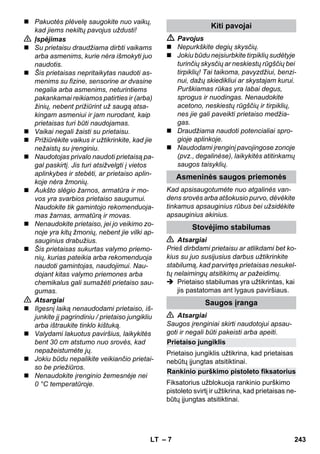 Prietaiso jungiklis 
Rankinio purškimo pistoleto fiksatorius 
– 7 
 Pakuotės plėvelę saugokite nuo vaikų, 
kad jiems nekiltų pavojus uždusti! 
 Įspėjimas 
 Su prietaisu draudžiama dirbti vaikams 
arba asmenims, kurie nėra išmokyti juo 
naudotis. 
 Šis prietaisas nepritaikytas naudoti as-menims 
su fizine, sensorine ar dvasine 
negalia arba asmenims, neturintiems 
pakankamai reikiamos patirties ir (arba) 
žinių, nebent prižiūrint už saugą atsa-kingam 
asmeniui ir jam nurodant, kaip 
prietaisas turi būti naudojamas. 
 Vaikai negali žaisti su prietaisu. 
 Prižiūrėkite vaikus ir užtikrinkite, kad jie 
nežaistų su įrenginiu. 
 Naudotojas privalo naudoti prietaisą pa-gal 
paskirtį. Jis turi atsižvelgti į vietos 
aplinkybes ir stebėti, ar prietaiso aplin-koje 
nėra žmonių. 
 Aukšto slėgio žarnos, armatūra ir mo-vos 
yra svarbios prietaiso saugumui. 
Naudokite tik gamintojo rekomenduoja-mas 
žarnas, armatūrą ir movas. 
 Nenaudokite prietaiso, jei jo veikimo zo-noje 
yra kitų žmonių, nebent jie vilki ap-sauginius 
drabužius. 
 Šis prietaisas sukurtas valymo priemo-nių, 
kurias pateikia arba rekomenduoja 
naudoti gamintojas, naudojimui. Nau-dojant 
kitas valymo priemones arba 
chemikalus gali sumažėti prietaiso sau-gumas. 
 Atsargiai 
 Ilgesnį laiką nenaudodami prietaiso, iš-junkite 
jį pagrindiniu / prietaiso jungikliu 
arba ištraukite tinklo kištuką. 
 Valydami lakuotus paviršius, laikykitės 
bent 30 cm atstumo nuo srovės, kad 
nepažeistumėte jų. 
 Jokiu būdu nepalikite veikiančio prietai-so 
be priežiūros. 
 Nenaudokite įrenginio žemesnėje nei 
0 °C temperatūroje. 
Kiti pavojai 
 Pavojus 
 Nepurkškite degių skysčių. 
 Jokiu būdu neįsiurbkite tirpiklių sudėtyje 
turinčių skysčių ar neskiestų rūgščių bei 
tirpiklių! Tai taikoma, pavyzdžiui, benzi-nui, 
dažų skiedikliui ar skystajam kurui. 
Purškiamas rūkas yra labai degus, 
sprogus ir nuodingas. Nenaudokite 
acetono, neskiestų rūgščių ir tirpiklių, 
nes jie gali paveikti prietaiso medžia-gas. 
 Draudžiama naudoti potencialiai spro-gioje 
aplinkoje. 
 Naudodami įrenginį pavojingose zonoje 
(pvz., degalinėse), laikykitės atitinkamų 
saugos taisyklių. 
Asmeninės saugos priemonės 
Kad apsisaugotumėte nuo atgalinės van-dens 
srovės arba atšokusio purvo, dėvėkite 
tinkamus apsauginius rūbus bei užsidėkite 
apsauginius akinius. 
Stovėjimo stabilumas 
 Atsargiai 
Prieš dirbdami prietaisu ar atlikdami bet ko-kius 
su juo susijusius darbus užtikrinkite 
stabilumą, kad parvirtęs prietaisas nesukel-tų 
nelaimingų atsitikimų ar pažeidimų. 
 Prietaiso stabilumas yra užtikrintas, kai 
jis pastatomas ant lygaus paviršiaus. 
Saugos įranga 
 Atsargiai 
Saugos įrenginiai skirti naudotojui apsau-goti 
ir negali būti pakeisti arba apeiti. 
Prietaiso jungiklis užtikrina, kad prietaisas 
nebūtų įjungtas atsitiktinai. 
Fiksatorius užblokuoja rankinio purškimo 
pistoleto svirtį ir užtikrina, kad prietaisas ne-būtų 
įjungtas atsitiktinai. 
LT 243 
 
