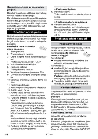 – 8 
Redukcinis vožtuvas užtikrina, kad nebūtų 
viršytas leistinas darbo slėgis. 
Kai atlaisvinamas rankinio purškimo pisto-leto 
svertas, pneumatinis jungiklis išjungia 
aukšto slegio pompą, o aukšto slegio srove 
nutrūksta. Jei svertas patraukiamas, siur-blys 
vel ijungiamas. 
Šioje eksploatavimo instrukcijoje aprašoma 
maksimali įranga. Priklausomai nuo mode-lio 
gali skirtis tiekimo komplekto turinys (žr. 
pakuotę). 
Paveikslus rasite išlanksto-mame 
puslapyje! 
1 Priedų laikiklis 
2 Transportavimo rankena 
3 Greito jungimo mova aukšto slėgio žar-nai 
4 Prietaiso jungiklis „0/IŠJ.“ / „I/ĮJ.“ 
5 Maitinimo laidas su kištuku 
6 Rankena nešimui 
7 Transportavimo ratukas 
8 Vandens čiaupas su įmontuotu filtru 
9 Movos dalis vandens prijungimo antga-liui 
10 Valomųjų priemonių siurbimo žarna (su 
filtru) 
11 Rankinis purkštuvas 
12 Rankinio purškimo pistoleto fiksatorius 
13 Aukšto slėgio žarna 
14 Aukšto slėgio žarnos atskyrimo nuo 
rankinio purškimo pistoleto mygtukas 
15 Purškimo antgalis ir slėgio reguliatoriu-mi 
(Vario Power) 
Paprasčiausiems valymo darbams. 
Darbinį slėgį galima tolygiai nustatyti 
nuo žemiausio „Min“ iki aukščiausio 
„Max“. Kai nustatyta į padėtį „Mix“, gali 
būti pridedama valymo priemonės do-zė. 
Norėdami keisti darbinį slėgį, atleiskite 
rankinio purškimo pistoleto svirtį ir pa-sukite 
purškimo antgalį į norimą padėtį. 
16 Purškimo antgalis su purvo skutikliu 
Sukietėjusio purvo plotams 
———————————————–––– 
Pasirenkami priedai 
17 Plovimo šepetys 
Tinka naudoti su valomosiomis priemo-nėmis. 
———————————————–––– 
Netiekiama kartu su prietaisu 
18 Vandens tiekimo žarna 
Naudokite audiniu sutvirtintą žarną su 
įprasta jungiamąja dalimi. Skersmuo 
turi būti bent 13 mm (1/2 colio), o ilgis - 
7,5 m. 
Prieš pradėdami naudoti prietaisą, sumon-tuokite 
kartu patiektas atskiras dalis. 
Paveikslus rasite išlanksto-mame 
puslapyje! 
Paveikslas 
 Pridėtą movos detalę priveržkite prie 
prietaiso vandens movos. 
Paveikslas 
 Aukšto slėgio žarną įkiškite į rankinio 
purškimo pistoletą taip, kad pasigirstų 
spragtelėjimas. 
Pastaba: sitikinkite, ar tinkama kryptimi 
nustatytas jungiamasis elementas. 
 Traukdami aukšto slėgio žarną, pati-krinkite, 
ar jungtis pakankamai tvirta. 
Jungties dydžius rasite ant prietaiso skyde-lio/ 
techninėje specifikacijoje. 
Dėmesio 
Vandenyje esantys nešvarumai gali pa-žeisti 
aukšto slėgio siurblį ir priedus. Ap-sauga 
rekomenduojame naudoti „KÄR-CHER“ 
vandens filtrą (specialus priedas, 
užsakymo Nr. 4.730-059). 
Laikykitės vandens tiekimo nurodymų. 
 Įspėjimas 
Remiantis galiojančiomis taisyklėmis, įren-ginys 
jokiu būdu negali būti naudojamas 
geriamojo vandens tiekimo sistemoje be 
sistemos atskyriklio. Naudokite KÄRCHER 
Redukcinis vožtuvas su pneumatiniu 
jungikliu 
Prietaiso aprašymas 
Prieš pradedant naudoti 
Priedų pritvirtinimas 
Vandens tiekimas 
Vandentiekio vanduo 
244 LT 
 