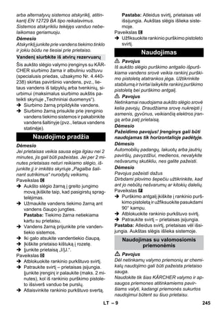 – 9 
arba alternatyvų sistemos atskyriklį, atitin-kantį 
EN 12729 BA tipo reikalavimus. 
Sistemos atskyrikliu tekėjęs vanduo nebe-laikomas 
geriamuoju. 
Dėmesio 
Atskyriklį junkite prie vandens tiekimo tinklo 
ir jokiu būdu ne tiesiai prie prietaiso. 
Šis aukšto slėgio valymo įrenginys su KÄR-CHER 
siurbimo žarna ir atbuliniu vožtuvu 
(specialusis priedas, užsakymo Nr. 4.440- 
238) skirtas paviršinio vandens, pvz., lie-taus 
vandens iš talpyklų arba tvenkinių, si-urbimui 
(maksimalus siurbimo aukštis pa-teikti 
skyriuje „Techniniai duomenys“). 
 Siurbimo žarną pripildykite vandens. 
 Siurbimo žarną prisukite prie įrenginio 
vandens tiekimo sistemos ir pakabinkite 
vandens šaltinyje (pvz., lietaus vandens 
statinėje). 
Dėmesio 
Jei prietaisas veikia sausa eiga ilgiau nei 2 
minutes, jis gali būti pažeistas. Jei per 2 mi-nutes 
prietaisas neturi reikiamo slėgio, iš-junkite 
jį ir imkitės skyriuje „Pagalba šali-nant 
sutrikimus“ nurodytų veiksmų. 
Paveikslas 
 Aukšto slėgio žarną į greito jungimo 
movą įkiškite taip, kad pasigirstų sprag-telėjimas. 
 Užmaukite vandens tiekimo žarną ant 
vandens čiaupo jungties. 
Pastaba: Tiekimo žarna netiekiama 
kartu su prietaisu. 
 Vandens žarną prijunkite prie vanden-tiekio 
sistemos. 
 Iki galo atsukite vandentiekio čiaupą. 
 Įkiškite prietaiso kištuką į rozetę. 
 Įjunkite prietaisą „I/ĮJ.“. 
Paveikslas 
 Atblokuokite rankinio purkštuvo svirtį. 
 Patraukite svirtį – prietaisas įsijungia. 
Įjunkite įrenginį ir palaukite (maks. 2 mi-nutes), 
kol iš rankinio purškimo pistole-to 
išsiverš vanduo be purslų. 
 Atlaisvinkite rankinio purkštuvo svertą. 
Pastaba: Atleidus svirtį, prietaisas vėl 
išsijungia. Aukštas slėgis išlieka siste-moje. 
Paveikslas 
 Užfiksuokite rankinio purškimo pistoleto 
svirtį. 
 Pavojus 
Iš aukšto slėgio purškimo antgalio išpurš-kiama 
vandens srovė veikia rankinį purški-mo 
pistoletą atatrankos jėga. Užtikrinkite 
stabilumą ir tvirtai laikykite rankinį purškimo 
pistoletą bei purškimo antgalį. 
 Pavojus 
Netinkamai naudojama aukšto slėgio srovė 
kelia pavojų. Draudžiama srovę nukreipti į 
asmenis, gyvūnus, veikiančią elektros įran-gą 
arba patį prietaisą. 
Dėmesio 
Pažeidimo pavojus! Įrenginys gali būti 
naudojamas tik horizontalioje padėtyje. 
Dėmesio 
Automobilių padangų, lakuotų arba jautrių 
paviršių, pavyzdžiui, medienos, nevalykite 
nešvarumų skutikliu, nes galite pažeisti. 
Dėmesio 
Pavojus pažeisti dažus 
Dirbdami plovimo šepečiu užtikrinkite, kad 
ant jo nebūtų nešvarumų ar kitokių dalelių. 
Paveikslas 
 Purškimo antgalį įkiškite į rankinio purš-kimo 
pistoletą ir užfiksuokite pasukdami 
90° kampu. 
 Atblokuokite rankinio purkštuvo svirtį. 
 Patraukite svirtį – prietaisas įsijungia. 
Pastaba: Atleidus svirtį, prietaisas vėl išsi-jungia. 
Aukštas slėgis išlieka sistemoje. 
 Pavojus 
Dėl netinkamų valymo priemonių ar chemi-kalų 
naudojimo gali būti pažeista prietaiso 
sauga. 
Naudokite tik šias KÄRCHER valymo ir ap-saugos 
priemones atitinkamiems pavir-šiams 
valyti, kadangi priemonės sukurtos 
naudojimui būtent su šiuo prietaisu. 
Vandenį siurbkite iš atvirų rezervuarų 
Naudojimo pradžia 
Naudojimas 
Naudojimas su valomosiomis 
priemonėmis 
LT 245 
 