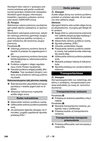 – 10 
Naudojant kitas valymo ir apsaugos prie-mones 
prietaisas gali greitai susidėvėti, 
tuomet garantijos reikalavimai nebegalios. 
Norėdami gauti daugiau informacijos, 
kreipkitės į specialius prekybos centrus 
arba tiesiai į KÄRCHER įmonę. 
 Pavojus 
Netinkamas valymo priemonių naudojimas 
gali sukelti stiprius sužalojimus ar apsinuo-dijimą. 
Naudodami valomąsias priemones, laikyki-tės 
valomųjų priemonių gamintojo saugos 
duomenų lapuose pateiktų nurodymų, o 
ypač reikalavimų dėl asmeninių saugos 
priemonių. 
Paveikslas 
 Valomųjų priemonių siurbimo žarną iš-traukite 
iš prietaiso iki pageidaujamo il-gio. 
 Valomųjų priemonių siurbimo žarną įka-binkite 
talpykloje su valomosios priemo-nės 
tirpalu. 
 Purškimo antgalio ir slėgio reguliato-riaus 
(Vario Power) naudojimas. 
 Pasukite purškimo antgalį į padėtį „Mix“. 
Pastaba: Taip naudojant įrenginį į van-dens 
srovę įmaišoma valomųjų priemo-nių 
tirpalo. 
 Šiek tiek ploviklio užpurkškite ant sauso 
paviršiaus ir leiskite įsigerti (bet ne iš-džiūti). 
 Ištirpusius nešvarumus nuplaukite 
aukšto slėgio srove. 
 Atlaisvinkite rankinio purkštuvo svertą. 
 Užfiksuokite rankinio purškimo pistoleto 
svirtį. 
 Jei pertraukos ilgesnės (daugiau nei 5 
minutės), jungikliu papildomai išjunkite 
prietaisą„0/IŠJ.“. 
 Atsargiai 
Aukšto slėgio žarną nuo rankinio purškimo 
pistoleto ar prietaiso atjunkite, tik kai siste-ma 
nėra veikiama slėgio. 
Dėmesio 
Atjungiant tiekimo arba aukšto slėgio žarną 
po eksploatavimo, iš jungčių gali išbėgti šil-to 
vandens. 
 Baigę dirbti su valomosiomis priemonė-mis: 
palikite įrenginį įjungtą maždaug 1 
valandai, kad jis išsiskalautų. 
 Atlaisvinkite rankinio purkštuvo svertą. 
 Išjunkite prietaisą „0/IŠJ.“. 
 Užsukite vandentiekio čiaupą. 
 Paspauskite rankinio purškimo pistole-to 
svertą, kad pašalintumėte sistemoje 
dar esantį slėgį. 
 Užfiksuokite rankinio purškimo pistoleto 
svirtį. 
 Ištraukite prietaiso kištuką iš kištukinio 
lizdo. 
 Atjunkite prietaisą nuo vandens tiekimo 
sistemos. 
 Atsargiai 
Kad apsisaugotumėte nuo nelaimingų atsi-tikimų 
ir sužalojimų, transportuodami prie-taisą 
atsižvelkite į jo masę (žr. techninius 
duomenis) 
Paveikslas 
 Prietaisą už rankenos pakelkite į viršų ir 
neškite. 
Paveikslas 
 Ištraukite transportavimo rankeną, pa-sigirsta, 
kaip ji užsifiksuoja. 
 Prietaisą traukite už transportavimo 
rankenos. 
 Prietaisą užfiksuokite, kad nenuslystų ir 
neapvirstų. 
Rekomenduojame tokį plovimo metodą 
Darbo nutraukimas 
Darbo pabaiga 
Transportavimas 
Transportavimas rankomis 
Transportavimas transporto 
priemonėmis 
246 LT 
 