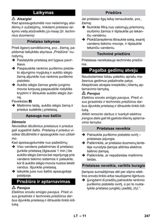 – 11 
 Atsargiai 
Kad apsisaugotumėte nuo nelaimingų atsi-tikimų 
ir sužalojimų, rinkdami prietaiso lai-kymo 
vietą atsižvelkite į jo masę (žr. techni-nius 
duomenis) 
Prieš ilgesnį sandėliavimą, pvz., žiemą, pa-pildomai 
laikykitės skyriaus „Priežiūra“ nu-rodymų. 
 Pastatykite prietaisą ant lygaus pavir-šiaus. 
 Paspauskite rankinio purškimo pistole-to 
atjungimo mygtuką ir aukšto slėgio 
žarną atjunkite nuo rankinio purškimo 
pistoleto. 
 Aukšto slėgio žarnos greito jungimo 
movos korpusą paspauskite rodyklės 
kryptimi ir ištraukite aukšto slėgio žar-ną. 
Paveikslas 
 Maitinimo laidą, aukšto slėgio žarną ir 
priedus sudėkite į prietaisą. 
Dėmesio 
Nevisiškai ištuštintus prietaisus ir priedus 
gali sugadinti šaltis. Prietaisą ir priedus vi-siškai 
ištuštinkite ir apsaugokite nuo užšali-mo. 
Kad apsisaugotumėte nuo pažeidimų: 
 Viso vandens pašalinimas iš prietaiso: 
įjunkite prietaisą (ilgiausiai 1 min.) be 
aukšto slėgio žarnos bei neprijungę prie 
vandens tiekimo sistemos ir palaukite, 
kol iš aukšto slėgio movos nustos tekėti 
vanduo. Išjunkite prietaisą. 
 laikykite juos nuo šalčio apsaugotoje 
patalpoje. 
 Pavojus 
Elektros srovės smūgio pavojus. Prieš vi-sus 
įprastinės ir techninės priežiūros dar-bus 
išjunkite prietaisą ir ištraukite tinklo kiš-tuką. 
Jei prietaiso ilgą laiką nenaudosite, pvz., 
žiemą: 
 Nuimkite filtrą nuo valomųjų priemonių 
siurbimo žarnos ir išplaukite po tekan-čiu 
vandeniu. 
 Plokščiareplėmis ištraukite sietą, esantį 
vandens tiekimo movoje, ir išplaukite 
tekančiu vandeniu. 
Prietaisas nereikalauja techninės priežiū-ros. 
Naudodamiesi toliau pateiktu aprašu ma-žesnius 
gedimus pašalinsite patys. 
Abejotinais atvejais kreipkitės į klientų ap-tarnavimo 
tarnybą. 
 Pavojus 
Elektros srovės smūgio pavojus. Prieš vi-sus 
įprastinės ir techninės priežiūros dar-bus 
išjunkite prietaisą ir ištraukite tinklo kiš-tuką. 
Atlikti remonto darbus ir tvarkyti elektros 
įrangos dalis gali tik įgaliota klientų aptarna-vimo 
tarnyba. 
 Patraukite purškimo pistoleto svirtį – 
prietaisas įsijungia. 
 Patikrinkite, ar prietaiso duomenų lente-lėje 
nurodyta įtampa atitinka elektros 
šaltinio įtampą. 
 Patikrinkite, ar nepažeistas maitinimo 
laidas. 
Įtampos sumažėjimas dėl per silpno elek-tros 
srovės tinklo arba naudojamo ilgintuvo. 
 Įjungdami iš pradžių patraukite rankinio 
purškimo pistoleto svirtį, o po to nusta-tykite 
prietaiso jungiklį į padėtį „I/ĮJ.“. 
Laikymas 
Prietaiso laikymas 
Apsauga nuo šalčio 
Priežiūra ir aptarnavimas 
Priežiūra 
Techninė priežiūra 
Pagalba gedimų atveju 
Prietaisas neveikia 
Prietaisas neveikia, variklis burzgia 
LT 247 
 