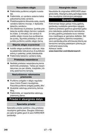 – 12 
 Patikrinkite purškimo antgalio nuosta-tas. 
 Patikrinkite, ar vandens sistema tiekia 
pakankamą kiekį vandens. 
 Plokščiareplėmis ištraukite sietą, esantį 
vandens tiekimo movoje, ir išplaukite 
tekančiu vandeniu. 
 Oro išleidimas iš prietaiso: Įjunkite prie-taisą 
be aukšto slėgio žarnos ir palauki-te 
(maks. 2 minutes), kol vanduo iš 
aukšto slėgio movos bus purškiamas 
be purslų. Išjunkite prietaisą ir vėl pri-junkite 
purškimo aukšto slėgio žarną. 
 Aukšto slėgio purkštuko valymas: Ada-ta 
pašalinkite nešvarumus iš purkštuko 
ertmių ir palenkę į priekį išskalaukite. 
 Patikrinkite tiekiamo vandens kiekį. 
 Nedidelį prietaiso nesandarumą lemia 
techninės priežastys. Tačiau jei nesan-darumas 
yra per didelis, kreipkitės į kli-entų 
aptarnavimo tarnybą. 
 Purškimo antgalio ir slėgio reguliato-riaus 
(Vario Power) naudojimas. 
Pasukite purškimo antgalį į padėtį „Mix“. 
 Išvalykite valomųjų priemonių žarnos 
filtrą. 
 Patikrinkite, ar neperlenkta valomųjų 
priemonių žarna. 
Specialūs priedai padidina Jūsų prietaiso 
naudojimo galimybes. Daugiau informaci-jos 
apie tai galite gauti iš savo KÄRCHER 
pardavėjo. 
Naudokite tik originalias KÄRCHER atsar-gines 
dalis. Atsarginių dalių apžvalgą rasite 
šios naudojimo instrukcijos pabaigoje. 
Kiekvienoje šalyje galioja mūsų įgaliotų 
pardavėjų nustatytos garantijos sąlygos. 
Galimus prietaiso gedimus garantijos galio-jimo 
laikotarpiu pašalinsime nemokamai, 
jei tokių gedimų priežastis buvo netinka-mos 
medžiagos ar gamybos defektai. Dėl 
garantinių gedimų šalinimo kreipkitės į 
savo pardavėją arba artimiausią klientų ap-tarnavimo 
tarnybą pateikdami pirkimą pa-tvirtinantį 
kasos kvitą. 
Adresus rasite: 
www.kaercher.com/dealersearch 
Nesusidaro slėgis 
Stiprūs slėgio svyravimai 
Prietaisas nesandarus 
Nesiurbiamos valomosios 
priemonės 
Priedai ir atsarginės dalys 
Specialūs priedai 
Atsarginės dalys 
Garantija 
248 LT 
 
