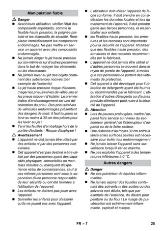 – 7 
 Danger 
 Avant toute utilisation, vérifier l'état des 
composants importants, comme le 
flexible haute pression, la poignée pis-tolet 
et les dispositifs de sécurité. Rem-placer 
immédiatement les composants 
endommagés. Ne pas mettre en ser-vice 
un appareil avec des composants 
endommagés. 
 Ne jamais diriger le jet haute pression 
sur soi-même ni sur d’autres personnes 
dans le but de nettoyer les vêtements 
ou les chaussures. 
 Ne jamais laver au jet des objets conte-nant 
des substances nocives (par 
exemple de l’amiante). 
 Le jet haute pression risque d’endom-mager 
les pneus/valves de véhicules et 
les pneus risquent d’éclater. Le premier 
indice d’endommagement est une dé-coloration 
du pneu. Des pneus/valves 
de véhicules endommagés présentent 
des dangers de mort. Il faut toujours se 
tenir au moins à 30 cm des pièces pour 
les laver au jet ! 
 Tenir les feuilles d'emballage hors de la 
portée d'enfants - Risque d'asphyxie ! 
 Avertissement 
 L’appareil ne doit jamais être utilisé par 
des enfants ni par des personnes non 
avisées. 
 Cet appareil n'est pas destiné à être uti-lisé 
par des personnes ayant des capa-cités 
physiques, sensorielles ou men-tales 
réduites ou manquant d'expé-rience 
et/ou de connaissances, sauf si 
ces mêmes personnes sont sous la su-pervision 
d'une personne responsable 
de leur sécurité ou ont été formées à 
l'utilisation de l'appareil. 
 Les enfants ne doivent pas jouer avec 
l'appareil. 
 Surveiller les enfants pour s'assurer 
qu'ils ne jouent pas avec l'appareil. 
 L’utilisateur doit utiliser l’appareil de fa-çon 
conforme. Il doit prendre en consi-dération 
les données locales et lors du 
maniement de l’appareil, il doit prendre 
garde aux tierces personnes, et en par-ticulier 
aux enfants. 
 les flexibles haute pression, les arma-tures 
et les raccords sont importants 
pour la sécurité de l’appareil. N'utiliser 
que des flexibles haute pression, des 
armatures et des raccords recomman-dés 
par le fabricant. 
 L’appareil ne doit jamais être utilisé si 
d’autres personnes se trouvent dans le 
rayon de portée de l’appareil, à moins 
que ces personnes ne portent des vête-ments 
de protection. 
 Cet appareil a été développé pour l’uti-lisation 
de détergents ayant été fournis 
ou recommandés par le fabricant. L’uti-lisation 
d’autres détergents ou d’autres 
produits chimiques peut nuire à la sécu-rité 
de l’appareil. 
 Attention 
 Lors de pauses prolongées, mettre l'ap-pareil 
hors service au niveau du sec-tionneur 
général / de l'interrupteur d'ap-pareil 
ou de la fiche secteur. 
 Une distance d'au moins 30 cm entre la 
lance et les surfaces peintes est néces-saire 
pour éviter tout endommagement 
 Ne jamais laisser l’appareil sans sur-veillance 
lorsqu’il est en marche. 
 Ne pas exploiter l'appareil à des tempé-ratures 
inférieures à 0 °C. 
 Danger 
 Ne pas pulvériser de liquides inflam-mables. 
 Ne jamais aspirer des liquides conte-nant 
des solvants ni des acides ou des 
solvants non dilués, tels que par 
exemple de l’essence, du diluant pour 
peinture ou du fioul ! Le nuage de pul-vérisation 
est extrêmement inflam-mable, 
explosif et toxique. 
Manipulation fiable 
Autres dangers 
FR 25 
 