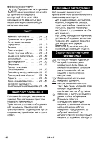 – 5 
Шановний користувачу! 
Перед першим застосуванням 
вашого пристрою прочитайте 
цю оригінальну інструкцію з 
експлуатації, після цього дійте 
відповідно неї та збережіть її для 
подальшого користування або для 
наступного власника. 
Комплектація пристрою зазначена на 
упаковці. При розпакуванні пристрою 
перевірити комплектацію. 
У разі нестачі додаткового обладнання 
або ушкоджень, отриманих під час 
транспортування, слід повідомте про це 
в торговельну організацію, яка продала 
апарат. 
Цей очищувач високого тиску 
призначений тільки для використання в 
домашньому господарстві. 
– для очищення машин, автомобілів, 
будівель, інструментів, фасадів, 
терас, присадибних приладів та ін. 
струменем води під тиском (при 
необхідності, з додаванням засобів 
для чищення). 
– При цьому застосуванню підлягають 
допоміжне обладнання, запчастини 
та засоби для чищення, дозволені 
для використання фірмою 
KÄRCHER. Будь ласка, слідуйте 
вказівкам до засобів для чищення. 
Матеріали упаковки піддаються 
переробці для повторного 
використання. Будь ласка, не 
викидайте пакувальні матеріали 
разом із домашнім сміттям, 
віддайте їх для повторного 
використання. 
Старі пристрої містять цінні 
матеріали, що можуть 
використовуватися повторно. 
Тому, будь ласка, утилізуйте старі 
пристрої за допомогою 
спеціальних систем збору сміття. 
Забір води із суспільних водойм у 
деяких країнах заборонений. 
Проводити роботи із 
застосуванням засобу для 
чищення дозволяється тільки на 
водонепроникних робочих 
поверхнях з під'єднуванням до 
побутової каналізації. Не 
допускати проникнення засобу для 
чищення до водоймищ або ґрунту. 
Зміст 
Комплект постачання . . . . . . . UK . . .5 
Правильне застосування . . . . UK . . .5 
Захист навколишнього 
середовища. . . . . . . . . . . . . . . UK . . .5 
Безпека . . . . . . . . . . . . . . . . . . UK . . .6 
Опис пристрою . . . . . . . . . . . . UK . . .9 
Перед початком роботи . . . . . UK . . .9 
Введення в експлуатацію. . . . UK . .10 
Експлуатація . . . . . . . . . . . . . . UK . .10 
Транспортування . . . . . . . . . . UK . .12 
Зберігання . . . . . . . . . . . . . . . . UK . .12 
Догляд та технічне 
обслуговування. . . . . . . . . . . . UK . .13 
Допомога у випадку неполадок UK . .13 
Приладдя й запасні деталі. . . UK . .14 
Гарантія . . . . . . . . . . . . . . . . . . UK . .14 
Технічні характеристики . . . . . UK . .14 
Заява при відповідність 
Європейського співтовариства UK . .15 
Комплект постачання 
Правильне застосування 
Захист навколишнього 
середовища 
250 UK 
 