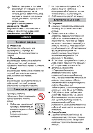 – 6 
Роботи з очищення, в ході яких 
з'являються стічні води з вмістом 
мастила (наприклад, миття 
моторів, днища автомобіля), слід 
виконувати тільки в спеціальних 
місцях для миття з мастильним 
сепаратором. 
Інструкції із застосування 
компонентів (REACH) 
Актуальні відомості про компоненти 
наведені на веб-вузлі за адресою: 
www.kaercher.com/REACH 
 Обережно! 
Вказівка щодо небезпеки, яка 
безпосередньо загрожує та 
призводить до тяжких травм чи 
смерті. 
 Попередження 
Вказівка щодо потенційно можливої 
небезпечної ситуації, що може 
призвести до тяжких травм чи смерті. 
 Увага! 
Вказівка щодо потенційно небезпечної 
ситуації, яка може спричинити 
отримання легких травм. 
Увага 
Вказівка щодо можливої потенційно 
небезпечній ситуації, що може 
спричинити матеріальні збитки. 
Пристрій не можна 
підключати безпосередньо до 
трубопроводу з питною 
водою. 
1 Небезпека ушкодження! 
Пристрій дозволяється 
використовувати тільки 
у лежачому 
(горизонтальному) 
положенні. 
2 Не скеровувати струмінь води на 
людей, тварин, увімкнене 
електричне обладнання чи на сам 
високонапірний мийний апарат. 
3 Слід захищати прилад від морозу. 
 Обережно! 
 Ніколи не торкайтесь мережного 
штекеру та розетки вологими 
руками. 
 Перед початком роботи з 
апаратом перевірити мережевий 
кабель та штепсельну вилку на 
пошкодження. Ушкоджений кабель 
мережного живлення повинен бути 
негайно замінений уповноваженою 
службою сервісного обслуговування/ 
фахівцем-електриком. Не 
користуватись пристроєм з 
пошкодженим проводом для 
підключення до мережі. 
 Всі частини, що проводять струм у 
робочій зоні, повинні бути захищені 
від потрапляння крапель води. 
 Штепсельна вилка та 
з'єднувальний елемент 
подовжувача повинні бути 
герметичні та не перебувати у 
воді. З'еднальний елемент надалі не 
повинен стосуватися підлоги. 
Рекомендується використовувати 
кабельні барабани, які 
забезпечують розміщення розеток 
не менше, ніж в 60 мм від підлоги. 
 Слідкуйте за тим, щоб мережні 
кабелі або подовжувачі не можна 
було пошкодити наступивши на 
них, у результаті перегинання, 
розірвання або подібного 
ушкодження. Захищайте мережений 
кабель від жари, масла та гострих 
поверхонь. 
 Попередження 
 Пристрій слід вмикати лише до 
змінного струму. Напруга повинна 
відповідати вказаним на фірмовій 
табличці пристрою даним щодо 
напруги. 
Безпека 
Значення вказівок 
Символи на пристрої 
Електричні компоненти 
UK 251 
 