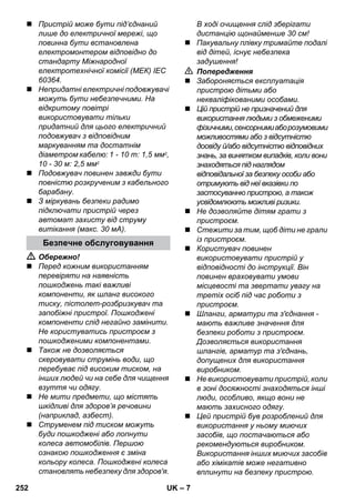 – 7 
 Пристрій може бути під’єднаний 
лише до електричної мережі, що 
повинна бути встановлена 
електромонтером відповідно до 
стандарту Міжнародної 
електротехнічної комісії (МЕК) IEC 
60364. 
 Непридатні електричні подовжувачі 
можуть бути небезпечними. На 
відкритому повітрі 
використовувати тільки 
придатний для цього електричний 
подовжувач з відповідним 
маркуванням та достатнім 
діаметром кабелю: 1 - 10 m: 1,5 мм2, 
10 - 30 м: 2,5 мм2 
 Подовжувач повинен завжди бути 
повністю розкрученим з кабельного 
барабану. 
 З міркувань безпеки радимо 
підключати пристрій через 
автомат захисту від струму 
витікання (макс. 30 мА). 
 Обережно! 
 Перед кожним використанням 
перевіряти на наявність 
пошкоджень такі важливі 
компоненти, як шланг високого 
тиску, пістолет-розбризкувач та 
запобіжні пристрої. Пошкоджені 
компоненти слід негайно замінити. 
Не користуватись пристроєм з 
пошкодженими компонентами. 
 Також не дозволяється 
скеровувати струмінь води, що 
перебуває під високим тиском, на 
інших людей чи на себе для чищення 
взуття чи одягу. 
 Не мити предмети, що містять 
шкідливі для здоров’я речовини 
(наприклад, азбест). 
 Струменем під тиском можуть 
буди пошкоджені або лопнути 
колеса автомобілів. Першою 
ознакою пошкодження є зміна 
кольору колеса. Пошкоджені колеса 
становлять небезпеку для здоров'я. 
В ході очищення слід зберігати 
дистанцію щонайменше 30 см! 
 Пакувальну плівку тримайте подалі 
від дітей, існує небезпека 
задушення! 
 Попередження 
 Забороняється експлуатація 
пристрою дітьми або 
некваліфікованими особами. 
 Цій пристрій не призначений для 
використання людьми з обмеженими 
фізичними, сенсорними або розумовими 
можливостями або з відсутністю 
досвіду й/або відсутністю відповідних 
знань, за винятком випадків, коли вони 
знаходяться під наглядом 
відповідальної за безпеку особи або 
отримують від неї вказівки по 
застосуванню пристрою, а також 
усвідомлюють можливі ризики. 
 Не дозволяйте дітям грати з 
пристроєм. 
 Стежити за тим, щоб діти не грали 
із пристроєм. 
 Користувач повинен 
використовувати пристрій у 
відповідності до інструкції. Він 
повинен враховувати умови 
місцевості та звертати увагу на 
третіх осіб під час роботи з 
пристроєм. 
 Шланги, арматури та з'єднання - 
мають важливе значення для 
безпеки роботи з пристроєм. 
Дозволяється використання 
шлангів, арматур та з'єднань, 
допущених для використання 
виробником. 
 Не використовувати пристрій, коли 
в зоні досяжності знаходяться інші 
люди, особливо, якщо вони не 
мають захисного одягу. 
 Цей пристрій був розроблений для 
використання у ньому миючих 
засобів, що постачаються або 
рекомендуються виробником. 
Використання інших миючих засобів 
або хімікатів може негативно 
вплинути на безпеку пристрою. 
Безпечне обслуговування 
252 UK 
 