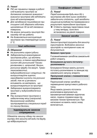 – 8 
 Увага! 
 Під час тривалих перерв в роботі 
слід вимкнути пристрій за 
допомогою головного вимикача / 
вимикача пристрою або від'єднати 
його від електромережі. 
 Для запобігання пошкодження при 
очищенні слід зберігати відстань 
щонайменше 30 см від лакованих 
поверхонь. 
 Не можна залишати пристрій без 
нагляду під час роботи. 
 Не дозволяється експлуатація 
пристрою при температурі нижче 
0 °C. 
 Обережно! 
 Не розпиляти горючі рідини. 
 Забороняється всмоктування 
пристроєм рідин, що містять 
розчинники, а також нерозбавлених 
кислот або розчинників! Такими 
речовинами є, наприклад, бензин, 
розчинник фарби та мазут. Туман 
легкозаймистий, 
вибухонебезпечний і отрутний. Не 
використовуйте ацетон, 
нерозбавлені кислоти та розчинні 
засобі, так як ці речовини 
впливають на матеріали, що 
використовуються на пристрої. 
 Заборонено використовувати 
пристрій у вибухонебезпечних 
зонах. 
 При використанні пристрою в 
небезпечному місці (наприклад, 
бензоколонка) необхідно 
притримуватись спеціальних порад 
по техніці безпеки. 
Одягайте захисну одежу та захисні 
окуляри для захисту від води та бруду, 
що відбризкуються. 
 Увага! 
Перед виконанням будь-яких дій з 
пристроєм або біля нього необхідно 
забезпечити стійкість, щоб запобігти 
нещасним випадкам та травмуванню в 
результаті перекидання пристрою. 
 Стійкість приладу гарантована лише 
у тому випадку, коли його 
встановлено на рівній поверхні. 
 Увага! 
Захисні пристрої слугують для захисту 
користувачів. Видозміна захисних 
пристроїв чи нехтування ними не 
допускається. 
Головний вимикач запобігає самовільній 
роботі апарату. 
Блокування блокує важіль ручного 
пістолету-розпилювача та захищає від 
самовільного запуску апарата. 
Перепускний клапан запобігає 
перевищенню припустимого робочого 
тиску. 
Якщо важіль ручного пістолета- 
розпилювача відпускається, 
манометричний вимикач відключає 
насос, подача струменя води під 
високим тиском припиняється. При 
натисканні на важіль насос знову 
включається. 
Інші небезпеки 
Індивідуальне захисне 
спорядження 
Коефіцієнт стійкості 
Захисні засоби 
Вимикач пристрою 
Блокування ручного пістолету- 
розпилювача 
Пропускний клапан з пневматичним 
вимикачем 
UK 253 
 