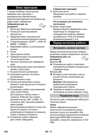 – 9 
У цьому посібнику з експлуатації 
наведено опис пристрою з 
максимальною комплектацією. 
Комплектація відрізняється залежно від 
моделі (див. упакування). 
Зображення див. на 
розвороті! 
1 Місце для зберігання аксесуарів 
2 Ручка для транспортування, 
витягується 
3 Швидкорознімнє з'єднання для 
підключення високонапірного шланга 
4 Головний вимикач „0/OFF“ / „I/ON“ (0/ 
ВИМК. / I/УВІМК.) 
5 Мережевий кабель зі штепсельною 
вилкою 
6 Ручка 
7 Транспортне колесо 
8 Підведення води зі встановленим 
сітчастим фільтром 
9 Частина з’єднання для підведення 
води 
10 Всмоктувальний шланг для мийного 
засобу (з фільтром) 
11 Ручний пістолет-розпилювач 
12 Блокування ручного пістолету- 
розпилювача 
13 Рукав високого тиску 
14 Кнопка для від'єднання шлангу 
високого тиску від ручного пістолету- 
розпилювача 
15 Струменева трубка з регулюванням 
тиску (Vario Power) 
Для широкого спектру задач з 
чищення. Робочий тиск плавно 
регулюється між „Min“ та Max“. В 
положенні „Mix“ можливо додавати 
мийні засоби. 
Для регулювання робочого тиску слід 
відпустити важіль пістолета- 
розпилювача й повернути струминну 
трубку в бажане положення. 
16 Стуменева трубка з фрезою 
Для стійких забруднень 
———————————————–––– 
Додаткове приладдя 
17 Щітка для миття 
Призначено для роботи з мийним 
засобом. 
———————————————–––– 
не входить до комплекту 
постачання 
18 Шланг подачі води 
Використовувати армований шланг 
подачі води зі стандартною 
з'єднувальною муфтою. Діаметр: 
щонайменше 13 мм (1/2 дюйма); 
мінімальна довжина 7,5 м. 
Перед початком експлуатації апарату 
встановити додані незакріплені частини. 
Зображення див. на 
розвороті! 
Малюнок 
 З'єднувальну муфту з комплекту 
під'єднайте до елементу апарата для 
подавання води. 
Малюнок 
 Вставити шланг високого тиску в 
ручний пістолет-розпилювач до 
клацання. 
Вказівка: Дотримуватись 
правильного розміщення 
з'єднувального ніпелю. 
 Перевірити надійність кріплення, 
потягнувши за шланг високого тиску. 
Потужність див. на Зводській табличці/ в 
Технічних даних. 
Увага 
Водяні забруднення можуть 
спричинити пошкодження насосу 
високого тиску та приладдя. Для 
захисту радимо скористатись водяним 
фільтром KÄRCHER (спеціальне 
приладдя, номер для замовлення 4.730- 
059). 
Опис пристрою 
Перед початком роботи 
Встановіть запасні частини 
Подавання води 
254 UK 
 