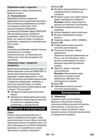 – 10 
Дотримуйтесь порад підприємства 
водопостачання. 
 Попередження 
Відповідно до діючих директив 
забороняється експлуатація пристрою 
без системного розділювача в системі 
постачання питної води. Слід 
використовувати відповідний 
системний розділювач фірми KÄRCHER 
або альтернативний системний 
розділювач, згідно EN 12729 типу BA. 
Вода, що пройшла через системний 
розділювач, вважається непридатною 
для пиття. 
Увага 
Системний розділювач завжди повинен 
знаходитися в системі 
водопостачання, не дозволяється 
підключати його безпосередньо до 
пристрою. 
Даний високонапірний мийний апарат зі 
всмоктувальним шлангом KARCHER та 
зворотним клапаном (спеціальне 
приладдя, номер замовлення. 4.440- 
238) призначено для всмоктування води 
з відкритих резервуарів, приміром, з 
діжок для дощової води чи ставків 
(максимальну висоту всмоктування див. 
у розділі Технічні дані). 
 Заповнити всмоктувальний шланг 
водою. 
 Пригвинтити всмоктувальний шланг 
до елемента подачі води на пристрої 
та помістити у джерело води 
(наприклад, у дощову бочку). 
Увага 
Робота всуху протягом більше 2 
хвилин приводить до виходу з ладу 
насоса високого тиску. Якщо пристрій 
протягом 2 хвилин не набирає тиск, то 
його слід вимкнути та діяти відповідно 
вказівкам, які приводяться в главі 
Допомога у випадку неполадок. 
Малюнок 
 Вставити високонапірний шланг у 
швидкороз'ємнє з'єднання до 
клацання. 
 Вставити шланг для подачі води в 
муфту відповідного з'єднання. 
Вказівка: Шланг подачі води не 
входить до комплекту постачання. 
 Під'єднати водяний шланг до 
водоводу. 
 Цілком відкрийте водогінний кран. 
 Вставте мережевий штекер у 
розетку. 
 Увімкніть апарат „I/ON“ (I/УВІМК.). 
Малюнок 
 Розблокувати важіль ручного 
пістолету-розпилювача. 
 Потягнути за важіль, апарат 
увімкнеться. 
Залишити пристрій увімкненим (не 
більш, ніж на 2 хвилини), поки з 
ручного розпилювача не почне 
виходити вода без бульбашок 
повітря. 
 Звільніть важіль з ручним 
розпилювачем 
Вказівка: Якщо важіль знову 
звільниться, апарат знову 
вимкнеться. Високий тиск 
залишається в системі. 
Малюнок 
 Заблокувати важіль ручного 
пістолету-розпилювача. 
 Обережно! 
Струмінь води, що виходить з 
форсунки під високим напором, 
спричиняє віддачу ручного пістолету- 
розпилювача. З цієї причини слід 
зайняти стійке положення, міцно 
тримати ручний пістолет-розпилювач 
зі струминною трубкою. 
Подавання води з водогону 
Подавання води з відкритих 
водоймищ 
Введення в експлуатацію 
Експлуатація 
UK 255 
 