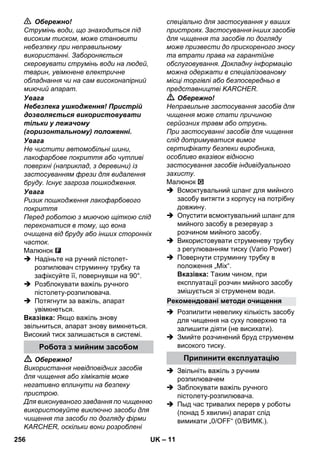 – 11 
 Обережно! 
Струмінь води, що знаходиться під 
високим тиском, може становити 
небезпеку при неправильному 
використанні. Забороняється 
скеровувати струмінь води на людей, 
тварин, увімкнене електричне 
обладнання чи на сам високонапірний 
миючий апарат. 
Увага 
Небезпека ушкодження! Пристрій 
дозволяється використовувати 
тільки у лежачому 
(горизонтальному) положенні. 
Увага 
Не чистити автомобільні шини, 
лакофарбове покриття або чутливі 
поверхні (наприклад, з деревини) із 
застосуванням фрези для видалення 
бруду. Існує загроза пошкодження. 
Увага 
Ризик пошкодження лакофарбового 
покриття 
Перед роботою з миючою щіткою слід 
переконатися в тому, що вона 
очищена від бруду або інших сторонніх 
часток. 
Малюнок 
 Надіньте на ручний пістолет- 
розпилювач струминну трубку та 
зафіксуйте її, повернувши на 90°. 
 Розблокувати важіль ручного 
пістолету-розпилювача. 
 Потягнути за важіль, апарат 
увімкнеться. 
Вказівка: Якщо важіль знову 
звільниться, апарат знову вимкнеться. 
Високий тиск залишається в системі. 
 Обережно! 
Використання невідповідних засобів 
для чищення або хімікатів може 
негативно вплинути на безпеку 
пристрою. 
Для виконуваного завдання по чищенню 
використовуйте виключно засоби для 
чищення та засоби по догляду фірми 
KARCHER, оскільки вони розроблені 
спеціально для застосування у ваших 
пристроях. Застосування інших засобів 
для чищення та засобів по догляду 
може призвести до прискореного зносу 
та втрати права на гарантійне 
обслуговування. Докладну інформацію 
можна одержати в спеціалізованому 
місці торгівлі або безпосередньо в 
представництві KARCHER. 
 Обережно! 
Неправильне застосування засобів для 
чищення може стати причиною 
серйозних травм або отруєнь. 
При застосуванні засобів для чищення 
слід дотримуватися вимог 
сертифікату безпеки виробника, 
особливо вказівок відносно 
застосування засобів індивідуального 
захисту. 
Малюнок 
 Всмоктувальний шланг для мийного 
засобу витягти з корпусу на потрібну 
довжину. 
 Опустити всмоктувальний шланг для 
мийного засобу в резервуар з 
розчином мийного засобу. 
 Використовувати струменеву трубку 
з регулюванням тиску (Vario Power) 
 Повернути струминну трубку в 
положення „Mix“. 
Вказівка: Таким чином, при 
експлуатації розчин мийного засобу 
змішується зі струменем води. 
 Розпилити невелику кількість засобу 
для чищення на суху поверхню та 
залишити діяти (не висихати). 
 Змийте розчинений бруд струменем 
високого тиску. 
 Звільніть важіль з ручним 
розпилювачем 
 Заблокувати важіль ручного 
пістолету-розпилювача. 
 Пыд час тривалих перерв у роботы 
(понад 5 хвилин) апарат слід 
вимикати „0/OFF“ (0/ВИМК.). 
Робота з мийним засобом 
Рекомендовані методи очищення 
Припинити експлуатацію 
256 UK 
 