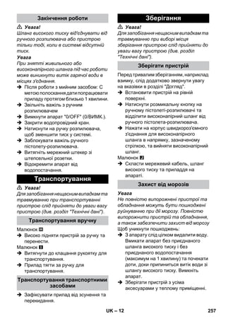 – 12 
 Увага! 
Шланг високого тиску від'єднувати від 
ручного розпилювача або пристрою 
тільки тоді, коли в системі відсутній 
тиск. 
Увага 
При знятті живильного або 
високонапірного шланга під час роботи 
може виникнути витік гарячої води в 
місцях з'єднання. 
 Після роботи з мийним засобом: С 
метою полоскання дати попрацювати 
приладу протягом близько 1 хвилини. 
 Звільніть важіль з ручним 
розпилювачем 
 Вимкнути апарат 0/OFF (0/ВИМК.). 
 Закрити водопровідний кран. 
 Натиснути на ручку розпилювача, 
щоб зменшити тиск у системі. 
 Заблокувати важіль ручного 
пістолету-розпилювача. 
 Витягніть мережний штекер зі 
штепсельної розетки. 
 Відокремити апарат від 
водопостачання. 
 Увага! 
Для запобігання нещасним випадкам та 
травмуванню при транспортуванні 
пристрою слід прийняти до уваги вагу 
пристрою (див. розділ Технічні дані). 
Малюнок 
 Високо підняти пристрій за ручку та 
перенести. 
Малюнок 
 Витягнути до клацання рукоятку для 
транспортування. 
 Прилад тягти за ручку для 
транспортування. 
 Зафіксувати прилад від зсунення та 
перекидання. 
 Увага! 
Для запобігання нещасним випадкам та 
травмуванню при виборі місця 
зберігання пристрою слід прийняти до 
уваги вагу пристрою (див. розділ 
Технічні дані). 
Перед тривалим зберіганням, наприклад 
взимку, слід додатково звернути увагу 
на вказівки в розділі Догляд. 
 Встановити пристрій на рівній 
поверхні. 
 Натиснути розмикальну кнопку на 
ручному пістолеті-розпилювачі та 
відділити високонапірний шланг від 
ручного пістолета-розпилювача. 
 Нажати на корпус швидкороз'ємного 
з'єднання для високонапірного 
шланга в напрямку, зазначеному 
стрілкою, та вийняти високонапірний 
шланг. 
Малюнок 
 Скласти мережевий кабель, шланг 
високого тиску та приладдя на 
апараті. 
Увага 
Не повністю випорожнені пристрої та 
обладнання можуть бути пошкоджені 
руйнуванню при дії морозу. Повністю 
випорожнити пристрій та обладнання, 
а також забезпечити захист від морозу 
Щоб уникнути пошкоджень: 
 З апарату слід цілком видалити воду. 
Вмикати апарат без приєднаного 
шланга високого тиску і без 
приєднаного водопостачання 
(максимум на 1 хвилину) та почекати 
доти, доки припиниться витік води зі 
шлангу високого тиску. Вимкніть 
апарат. 
 Зберігати пристрій з усіма 
аксесуарами у теплому приміщенні. 
Закінчення роботи 
Транспортування 
Транспортування вручну 
Транспортування транспортними 
засобами 
Зберігання 
Зберігати пристрій 
Захист від морозів 
UK 257 
 
