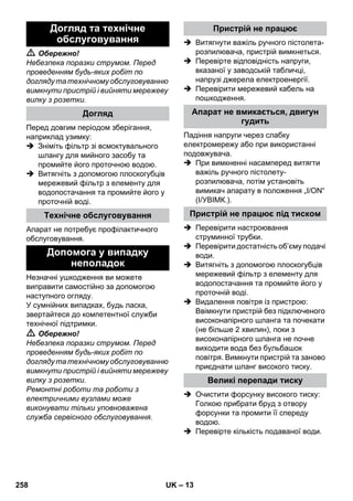– 13 
 Обережно! 
Небезпека поразки струмом. Перед 
проведенням будь-яких робіт по 
догляду та технічному обслуговуванню 
вимкнути пристрій і вийняти мережеву 
вилку з розетки. 
Перед довгим періодом зберігання, 
наприклад узимку: 
 Зніміть фільтр зі всмоктувального 
шлангу для мийного засобу та 
промийте його проточною водою. 
 Витягніть з допомогою плоскогубців 
мережевий фільтр з елементу для 
водопостачання та промийте його у 
проточній воді. 
Апарат не потребує профілактичного 
обслуговування. 
Незначні ушкодження ви можете 
виправити самостійно за допомогою 
наступного огляду. 
У сумнійних випадках, будь ласка, 
звертайтеся до компетентної служби 
технічної підтримки. 
 Обережно! 
Небезпека поразки струмом. Перед 
проведенням будь-яких робіт по 
догляду та технічному обслуговуванню 
вимкнути пристрій і вийняти мережеву 
вилку з розетки. 
Ремонтні роботи та роботи з 
електричними вузлами може 
виконувати тільки уповноважена 
служба сервісного обслуговування. 
 Витягнути важіль ручного пістолета- 
розпилювача, пристрій вимкнеться. 
 Перевірте відповідність напруги, 
вказаної у заводській табличці, 
напрузі джерела електроенергії. 
 Перевірити мережевий кабель на 
пошкодження. 
Падіння напруги через слабку 
електромережу або при використанні 
подовжувача. 
 При вимкненні насамперед витягти 
важіль ручного пістолету- 
розпилювача, потім установіть 
вимикач апарату в положення „I/ON“ 
(I/УВІМК.). 
 Перевірити настроювання 
струминної трубки. 
 Перевірити достатність об’єму подачі 
води. 
 Витягніть з допомогою плоскогубців 
мережевий фільтр з елементу для 
водопостачання та промийте його у 
проточній воді. 
 Видалення повітря із пристрою: 
Ввімкнути пристрій без підключеного 
високонапірного шланга та почекати 
(не більше 2 хвилин), поки з 
високонапірного шланга не почне 
виходити вода без бульбашок 
повітря. Вимкнути пристрій та заново 
приєднати шланг високого тиску. 
 Очистити форсунку високого тиску: 
Голкою прибрати бруд з отвору 
форсунки та промити її спереду 
водою. 
 Перевірте кількість подаваної води. 
Догляд та технічне 
обслуговування 
Догляд 
Технічне обслуговування 
Допомога у випадку 
неполадок 
Пристрій не працює 
Апарат не вмикається, двигун 
гудить 
Пристрій не працює під тиском 
Великі перепади тиску 
258 UK 
 
