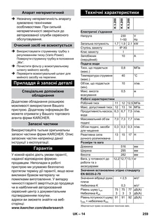 – 14 
Апарат негерметичний 
 Незначну негерметичність апарату 
зумовлено технічними 
особливостями. При сильній 
негерметичності зверніться до 
авторизованої служби сервісного 
обслуговування. 
Очисний засіб не всмоктується 
 Використовувати струменеву трубку з 
регулюванням тиску (Vario Power) 
Повернути струминну трубку в положення 
„Mix“. 
 Почистити фільтр у всмоктувальному 
шлангу мийного засобу. 
 Перевірити всмоктувальний шланг для 
мийного засобу на перегини. 
Приладдя й запасні деталі 
Спеціальне допоміжне 
обладнання 
Додаткове обладнання розширює 
можливості використання Вашого 
пристрою. Додаткову інформацію Ви 
можете отримати у Вашого торгового 
агента фірми KARCHER. 
Запасні частини 
Використовуйте тыльки оригынальны 
запасні частини фірми KARCHER. Опис 
запасних частин наприкінці даної 
інструкції з експлуатації. 
Гарантія 
У кожній країні діють умови гарантії, 
наданої відповідною фірмою- 
продавцем. Неполадки в роботі 
пристрою ми усуваємо безплатно 
протягом терміну дії гарантії, якщо вони 
викликані браком матеріалу чи 
помилками виготовлення. У випадку 
чинності гарантії звертіться до продавця 
чи в найближчий авторизований 
сервісний центр з документальним 
підтвердженням покупки. 
адреси ви зможете знайти на веб- 
сторінці: 
www.kaercher.com/dealersearch 
Технічні характеристики 
K 3.200 
K 4.200 
K 5.200 
Електричні з'єднання 
Напруга 230 
1~50 
V 
Hz 
Загальна потужність 1,7 1,9 2,1 kW 
Ступінь захисту IP X5 
Клас захисту I 
Запобіжник 
10 A 
(інерційний) 
Подача води 
Тиск, що подається 
(макс.) 
0,8 МПа 
Температура струменя 
(макс.) 
40 °C 
Об’єм, що подається 
(мін). 
10 л/хв. 
Mакс. висота 
всасування 
0,5 м 
Робочі характеристики 
Робочий тиск 11 12 12,5 МПа 
Макс. допустимий тиск 12 13 14 МПа 
Продуктивність насоса, 
вода 
6,3 6,7 7,5 л/хв. 
Максимальний об’єм 
подачі 
7,0 7,3 7,7 л/хв. 
Об’єм подачі, засоби 
для чищення 
0,3 0,3 0,3 л/хв. 
Реактивна сила 
ручного розпилювача 
13 15 17 Н 
Розміри та вага 
Довжина 516 мм 
Ширина 295 мм 
Висота 282 мм 
Вага, у готовності до 
12,2 12,7 13,1 кг 
роботи та з 
аксесуарами 
Значення встановлено згідно стандарту 
EN 60335-2-79 
Значення вібрації рука- 
 2,5 
м/с2 
плече 
Небезпека K 
0,3 
м/с2 
Рівень шуму LpA 
Небезпека KpA 
75 
3 
75 
3 
77 
3 
дБ(А) 
дБ(А) 
Рівень потужності шуму 
LWA + небезпека KWA 
91 91 92 дБ(А) 
Зберігається право на внесення технічних змін. 
UK 259 
 