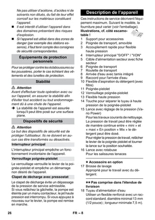 – 8 
Ne pas utiliser d’acétone, d’acides ni de 
solvants non dilués, du fait de leur effet 
corrosif sur les matériaux constituant 
l’appareil. 
 Il est interdit d’utiliser l’appareil dans 
des domaines présentant des risques 
d’explosion. 
 Si l’appareil est utilisé dans des zones de 
danger (par exemple des stations es-sence), 
il faut tenir compte des consignes 
de sécurité correspondantes. 
Pour se protéger contre les éclaboussures ou 
les poussières, porter le cas échéant des vê-tements 
et des lunettes de protection. 
 Attention 
Avant d'effectuer toute opération avec ou 
sur l'appareil, en assurer la stabilité afin 
d'éviter tout accident ou tout endommage-ment 
dû à une chute de l'appareil. 
 La stabilité de l'appareil est assurée 
lorsqu'il peut être posé sur une surface 
plane. 
 Attention 
Le but des dispositifs de sécurité est de 
protéger l'utilisateur. Ils ne doivent en au-cun 
cas être transformés ou désactivés. 
L'interrupteur principal empêche un fonc-tionnement 
involontaire de l'appareil. 
Le verrouillage verrouille le levier de la poi-gnée- 
pistolet et empêche un démarrage 
non désiré de l'appareil. 
Le clapet de décharge évite un dépassage 
de la pression de service admissible. 
Si vous relâchez la gâchette, la pompe est 
éteinte par un manu contacteur, le jet haute 
pression est interrompu. Si vous appuyez à 
nouveau sur le levier, la pompe est remise 
en marche. 
Ces instructions de service décrivent l'équi-pement 
maximum. Suivant le modèle, la 
fourniture peut varier (voir l'emballage). 
Illustrations, cf. côté escamo-table 
! 
1 Support pour accessoires 
2 Poignée de transport, amovible 
3 Accouplement rapide pour flexible 
haute pression 
4 Interrupteur principal 0/OFF / I/ON 
5 Câble d'alimentation secteur avec fiche 
secteur 
6 Poignée de transport 
7 Roulette de transport 
8 Arrivée d'eau avec tamis intégré 
9 Raccord pour l'arrivée d'eau 
10 Flexible d'aspiration du détergent (avec 
filtre) 
11 Poignée-pistolet 
12 Verrouillage poignée-pistolet 
13 Flexible haute pression 
14 Touche pour séparer le tuyau à haute 
pression de la poignée-pistolet 
15 Lance avec réglage de la pression (Va-rio 
Power) 
Pour les travaux courants de nettoyage. 
La pression de travail peut être réglée 
de manière continue entre « mini » et 
« maxi » En position « Mix » le dé-tergent 
peut être dosé. 
Pour régler la pression de travail, relâcher 
le levier de la poignée pistolet et tourner 
la lance sur la position souhaitée. 
16 Lance avec rotabuse 
Pour les salissures tenaces 
———————————————–––– 
Accessoire en option 
17 Brosse de lavage 
Approprié pour le travail avec du dé-tergent. 
———————————————–––– 
Pas comprise dans l'étendue de 
livraison 
18 Tuyau d'alimentation d'eau 
Utiliser un flexible renforcé avec un rac-cord 
standard. diamètre minimal 13 mm 
(1/2 pouce) ; longueur minimale 7,5 m). 
Équipements de protection 
personnels 
Stabilité 
Dispositifs de sécurité 
Interrupteur principal 
Verrouillage poignée-pistolet 
Clapet de décharge avec pressostat 
Description de l’appareil 
26 FR 
 