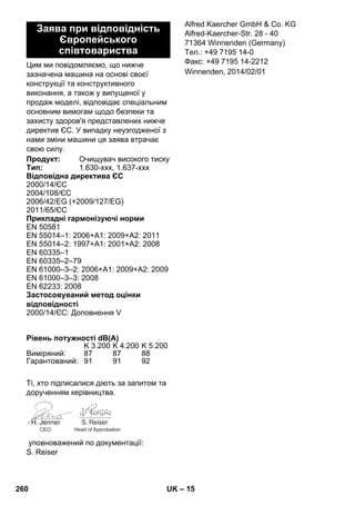 – 15 
Цим ми повідомляємо, що нижче 
зазначена машина на основі своєї 
конструкції та конструктивного 
виконання, а також у випущеної у 
продаж моделі, відповідає спеціальним 
основним вимогам щодо безпеки та 
захисту здоров'я представлених нижче 
директив ЄС. У випадку неузгодженої з 
нами зміни машини ця заява втрачає 
свою силу. 
Ті, хто підписалися діють за запитом та 
дорученням керівництва. 
уповноважений по документації: 
S. Reiser 
Alfred Kaercher GmbH  Co. KG 
Alfred-Kaercher-Str. 28 - 40 
71364 Winnenden (Germany) 
Тел.: +49 7195 14-0 
Факс: +49 7195 14-2212 
Заява при відповідність 
Європейського 
співтовариства 
Продукт: Очищувач високого тиску 
Тип: 1.630-xxx, 1.637-xxx 
Відповідна директива ЄС 
2000/14/ЄС 
2004/108/ЄС 
2006/42/EG (+2009/127/EG) 
2011/65/ЄС 
Прикладні гармонізуючі норми 
EN 50581 
EN 55014–1: 2006+A1: 2009+A2: 2011 
EN 55014–2: 1997+A1: 2001+A2: 2008 
EN 60335–1 
EN 60335–2–79 
EN 61000–3–2: 2006+A1: 2009+A2: 2009 
EN 61000–3–3: 2008 
EN 62233: 2008 
Застосовуваний метод оцінки 
відповідності 
2000/14/ЄС: Доповнення V 
Рівень потужності dB(A) 
K 3.200 K 4.200 K 5.200 
Виміряний: 87 87 88 
Гарантований: 91 91 92 
CEO Head of Approbation 
Winnenden, 2014/02/01 
260 UK 
 