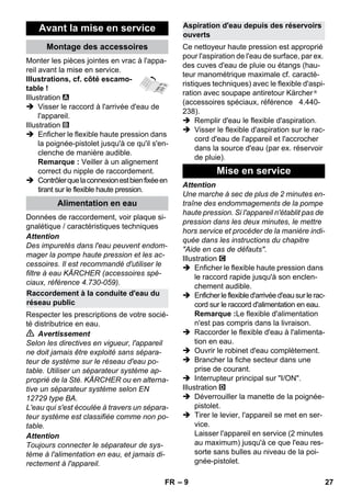 – 9 
Monter les pièces jointes en vrac à l'appa-reil 
avant la mise en service. 
Illustrations, cf. côté escamo-table 
! 
Illustration 
 Visser le raccord à l'arrivée d'eau de 
l'appareil. 
Illustration 
 Enficher le flexible haute pression dans 
la poignée-pistolet jusqu'à ce qu'il s'en-clenche 
de manière audible. 
Remarque : Veiller à un alignement 
correct du nipple de raccordement. 
 Contrôler que la connexion est bien fixée en 
tirant sur le flexible haute pression. 
Données de raccordement, voir plaque si-gnalétique 
/ caractéristiques techniques 
Attention 
Des impuretés dans l'eau peuvent endom-mager 
la pompe haute pression et les ac-cessoires. 
Il est recommandé d'utiliser le 
filtre à eau KÄRCHER (accessoires spé-ciaux, 
référence 4.730-059). 
Respecter les prescriptions de votre socié-té 
distributrice en eau. 
 Avertissement 
Selon les directives en vigueur, l'appareil 
ne doit jamais être exploité sans sépara-teur 
de système sur le réseau d'eau po-table. 
Utiliser un séparateur système ap-proprié 
de la Sté. KÄRCHER ou en alterna-tive 
un séparateur système selon EN 
12729 type BA. 
L'eau qui s'est écoulée à travers un sépara-teur 
système est classifiée comme non po-table. 
Attention 
Toujours connecter le séparateur de sys-tème 
à l'alimentation en eau, et jamais di-rectement 
à l'appareil. 
Ce nettoyeur haute pression est approprié 
pour l'aspiration de l'eau de surface, par ex. 
des cuves d'eau de pluie ou étangs (hau-teur 
manométrique maximale cf. caracté-ristiques 
techniques) avec le flexible d'aspi-ration 
avec soupape antiretour Kärcher ® 
(accessoires spéciaux, référence 4.440- 
238). 
 Remplir d'eau le flexible d'aspiration. 
 Visser le flexible d'aspiration sur le rac-cord 
d'eau de l'appareil et l'accrocher 
dans la source d'eau (par ex. réservoir 
de pluie). 
Attention 
Une marche à sec de plus de 2 minutes en-traîne 
des endommagements de la pompe 
haute pression. Si l'appareil n'établit pas de 
pression dans les deux minutes, le mettre 
hors service et procéder de la manière indi-quée 
dans les instructions du chapitre 
Aide en cas de défauts. 
Illustration 
 Enficher le flexible haute pression dans 
le raccord rapide jusqu'à son enclen-chement 
audible. 
 Enficher le flexible d'arrivée d'eau sur le rac-cord 
sur le raccord d'alimentation en eau. 
Remarque :Le flexible d'alimentation 
n'est pas compris dans la livraison. 
 Raccorder le flexible d'eau à l'alimenta-tion 
en eau. 
 Ouvrir le robinet d'eau complètement. 
 Brancher la fiche secteur dans une 
prise de courant. 
 Interrupteur principal sur I/ON. 
Illustration 
 Déverrouiller la manette de la poignée-pistolet. 
 Tirer le levier, l'appareil se met en ser-vice. 
Laisser l'appareil en service (2 minutes 
au maximum) jusqu'à ce que l'eau res-sorte 
sans bulles au niveau de la poi-gnée- 
pistolet. 
Avant la mise en service 
Montage des accessoires 
Alimentation en eau 
Raccordement à la conduite d'eau du 
réseau public 
Aspiration d'eau depuis des réservoirs 
ouverts 
Mise en service 
FR 27 
 