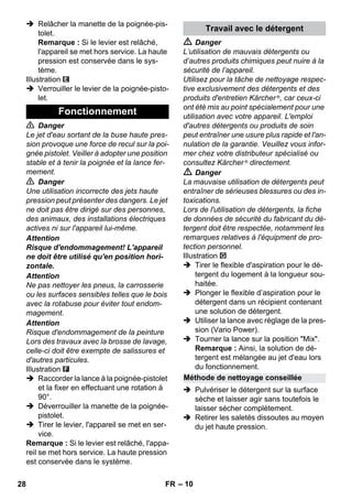 – 10 
 Relâcher la manette de la poignée-pis-tolet. 
Remarque : Si le levier est relâché, 
l'appareil se met hors service. La haute 
pression est conservée dans le sys-tème. 
Illustration 
 Verrouiller le levier de la poignée-pisto-let. 
 Danger 
Le jet d'eau sortant de la buse haute pres-sion 
provoque une force de recul sur la poi-gnée 
pistolet. Veiller à adopter une position 
stable et à tenir la poignée et la lance fer-mement. 
 Danger 
Une utilisation incorrecte des jets haute 
pression peut présenter des dangers. Le jet 
ne doit pas être dirigé sur des personnes, 
des animaux, des installations électriques 
actives ni sur l'appareil lui-même. 
Attention 
Risque d'endommagement! L'appareil 
ne doit être utilisé qu'en position hori-zontale. 
Attention 
Ne pas nettoyer les pneus, la carrosserie 
ou les surfaces sensibles telles que le bois 
avec la rotabuse pour éviter tout endom-magement. 
Attention 
Risque d'endommagement de la peinture 
Lors des travaux avec la brosse de lavage, 
celle-ci doit être exempte de salissures et 
d'autres particules. 
Illustration 
 Raccorder la lance à la poignée-pistolet 
et la fixer en effectuant une rotation à 
90°. 
 Déverrouiller la manette de la poignée-pistolet. 
 Tirer le levier, l'appareil se met en ser-vice. 
Remarque : Si le levier est relâché, l'appa-reil 
se met hors service. La haute pression 
est conservée dans le système. 
 Danger 
L’utilisation de mauvais détergents ou 
d’autres produits chimiques peut nuire à la 
sécurité de l’appareil. 
Utilisez pour la tâche de nettoyage respec-tive 
exclusivement des détergents et des 
produits d'entretien Kärcher ®, car ceux-ci 
ont été mis au point spécialement pour une 
utilisation avec votre appareil. L'emploi 
d'autres détergents ou produits de soin 
peut entraîner une usure plus rapide et l'an-nulation 
de la garantie. Veuillez vous infor-mer 
chez votre distributeur spécialisé ou 
consultez Kärcher ® directement. 
 Danger 
La mauvaise utilisation de détergents peut 
entraîner de sérieuses blessures ou des in-toxications. 
Lors de l'utilisation de détergents, la fiche 
de données de sécurité du fabricant du dé-tergent 
doit être respectée, notamment les 
remarques relatives à l'équipment de pro-tection 
personnel. 
Illustration 
 Tirer le flexible d'aspiration pour le dé-tergent 
du logement à la longueur sou-haitée. 
 Plonger le flexible d’aspiration pour le 
détergent dans un récipient contenant 
une solution de détergent. 
 Utiliser la lance avec réglage de la pres-sion 
(Vario Power). 
 Tourner la lance sur la position Mix. 
Remarque : Ainsi, la solution de dé-tergent 
est mélangée au jet d'eau lors 
du fonctionnement. 
 Pulvériser le détergent sur la surface 
sèche et laisser agir sans toutefois le 
laisser sécher complètement. 
 Retirer les saletés dissoutes au moyen 
du jet haute pression. 
Fonctionnement 
Travail avec le détergent 
Méthode de nettoyage conseillée 
28 FR 
 