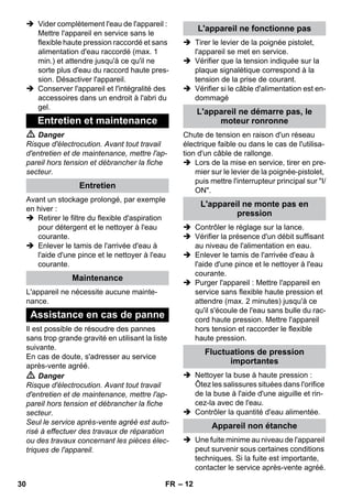 – 12 
 Vider complètement l'eau de l'appareil : 
Mettre l'appareil en service sans le 
flexible haute pression raccordé et sans 
alimentation d'eau raccordé (max. 1 
min.) et attendre jusqu'à ce qu'il ne 
sorte plus d'eau du raccord haute pres-sion. 
Désactiver l'appareil. 
 Conserver l'appareil et l'intégralité des 
accessoires dans un endroit à l'abri du 
gel. 
 Danger 
Risque d'électrocution. Avant tout travail 
d'entretien et de maintenance, mettre l'ap-pareil 
hors tension et débrancher la fiche 
secteur. 
Avant un stockage prolongé, par exemple 
en hiver : 
 Retirer le filtre du flexible d'aspiration 
pour détergent et le nettoyer à l'eau 
courante. 
 Enlever le tamis de l'arrivée d'eau à 
l'aide d'une pince et le nettoyer à l'eau 
courante. 
L'appareil ne nécessite aucune mainte-nance. 
Il est possible de résoudre des pannes 
sans trop grande gravité en utilisant la liste 
suivante. 
En cas de doute, s'adresser au service 
après-vente agréé. 
 Danger 
Risque d'électrocution. Avant tout travail 
d'entretien et de maintenance, mettre l'ap-pareil 
hors tension et débrancher la fiche 
secteur. 
Seul le service après-vente agréé est auto-risé 
à effectuer des travaux de réparation 
ou des travaux concernant les pièces élec-triques 
de l'appareil. 
 Tirer le levier de la poignée pistolet, 
l'appareil se met en service. 
 Vérifier que la tension indiquée sur la 
plaque signalétique correspond à la 
tension de la prise de courant. 
 Vérifier si le câble d'alimentation est en-dommagé 
Chute de tension en raison d'un réseau 
électrique faible ou dans le cas de l'utilisa-tion 
d'un câble de rallonge. 
 Lors de la mise en service, tirer en pre-mier 
sur le levier de la poignée-pistolet, 
puis mettre l'interrupteur principal sur I/ 
ON. 
 Contrôler le réglage sur la lance. 
 Vérifier la présence d'un débit suffisant 
au niveau de l'alimentation en eau. 
 Enlever le tamis de l'arrivée d'eau à 
l'aide d'une pince et le nettoyer à l'eau 
courante. 
 Purger l'appareil : Mettre l'appareil en 
service sans flexible haute pression et 
attendre (max. 2 minutes) jusqu'à ce 
qu'il s'écoule de l'eau sans bulle du rac-cord 
haute pression. Mettre l'appareil 
hors tension et raccorder le flexible 
haute pression. 
 Nettoyer la buse à haute pression : 
Ôtez les salissures situées dans l'orifice 
de la buse à l'aide d'une aiguille et rin-cez- 
la avec de l'eau. 
 Contrôler la quantité d'eau alimentée. 
 Une fuite minime au niveau de l'appareil 
peut survenir sous certaines conditions 
techniques. Si la fuite est importante, 
contacter le service après-vente agréé. 
Entretien et maintenance 
Entretien 
Maintenance 
Assistance en cas de panne 
L'appareil ne fonctionne pas 
L'appareil ne démarre pas, le 
moteur ronronne 
L'appareil ne monte pas en 
pression 
Fluctuations de pression 
importantes 
Appareil non étanche 
30 FR 
 