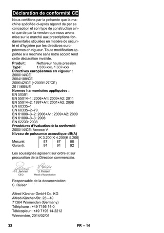 – 14 
Déclaration de conformité CE 
Nous certifions par la présente que la ma-chine 
spécifiée ci-après répond de par sa 
conception et son type de construction ain-si 
que de par la version que nous avons 
mise sur le marché aux prescriptions fon-damentales 
stipulées en matière de sécuri-té 
et d’hygiène par les directives euro-péennes 
en vigueur. Toute modification ap-portée 
à la machine sans notre accord rend 
cette déclaration invalide. 
Produit: Nettoyeur haute pression 
Type: 1.630-xxx, 1.637-xxx 
Directives européennes en vigueur : 
2000/14/CE 
2004/108/CE 
2006/42/CE (+2009/127/CE) 
2011/65/UE 
Normes harmonisées appliquées : 
EN 50581 
EN 55014–1: 2006+A1: 2009+A2: 2011 
EN 55014–2: 1997+A1: 2001+A2: 2008 
EN 60335–1 
EN 60335–2–79 
EN 61000–3–2: 2006+A1: 2009+A2: 2009 
EN 61000–3–3: 2008 
EN 62233: 2008 
Procédures d'évaluation de la conformité 
2000/14/CE: Annexe V 
Niveau de puissance acoustique dB(A) 
K 3.200 K 4.200 K 5.200 
Mesuré: 87 87 88 
Garanti: 91 91 92 
Les soussignés agissent sur ordre et sur 
procuration de la Direction commerciale. 
CEO Head of Approbation 
Responsable de la documentation: 
S. Reiser 
Alfred Kärcher GmbH Co. KG 
Alfred-Kärcher-Str. 28 - 40 
71364 Winnenden (Germany) 
Téléphone : +49 7195 14-0 
Télécopieur : +49 7195 14-2212 
Winnenden, 2014/02/01 
32 FR 
 