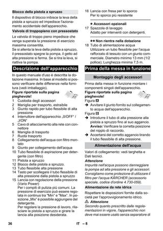 – 8 
Il dispositivo di blocco inibisce la leva della 
pistola a spruzzo ed impedisce l'aziona-mento 
accidentale dell'apparecchio. 
La valvola di troppo pieno impedisce che 
venga superata la pressione di esercizio 
massima consentita. 
Se si allenta la leva della pistola a spruzzo, 
il pressostato spegne la pompa, il getto ad 
alta pressione si ferma. Se si tira la leva, si 
riattiva la pompa. 
In questo manuale d'uso è descritta la do-tazione 
massima. In base al modello si pos-sono 
verificare delle differenze nella forni-tura 
(vedi imballaggio). 
Figure riportate sulla pagina 
pieghevole! 
1 Custodia degli accessori 
2 Maniglia per trasporto, estraibile 
3 Giunto rapido per tubo flessibile di alta 
pressione 
4 Interruttore dell'apparecchio „0/OFF“ / 
„I/ON“ 
5 Cavo di allacciamento alla rete con con-nettore 
6 Maniglia di trasporto 
7 Ruota trasporto 
8 Collegamento dell'acqua con filtro mon-tato 
9 Giunto per collegamento dell'acqua 
10 Tubo flessibile di aspirazione per deter-gente 
(con filtro) 
11 Pistola a spruzzo 
12 Blocco della pistola a spruzzo. 
13 Tubo flessibile alta pressione 
14 Tasto per scollegare il tubo flessibile di 
alta pressione dalla pistola a spruzzo 
15 Lancia con regolazione della pressione 
(Vario Power) 
Per i compiti di pulizia più comuni. La 
pressione di esercizio può essere rego-lata 
in continuo tra Min“ e Max“. In po-sizione 
„Mix“ è possibile aggiungere del 
detergente. 
Per regolare la pressione di lavoro, rila-sciare 
la pistola a spruzzo e girare la 
lancia alla posizione desiderata. 
16 Lancia con fresa per lo sporco 
Per lo sporco più resistente 
———————————————–––– 
Accessori opzionali 
17 Spazzola di lavaggio 
Adatto per interventi con detergenti. 
———————————————–––– 
Non rientra nella dotazione 
18 Tubo di alimentazione acqua 
Utilizzare un tubo flessibile per l'acqua 
rafforzato di tessuto con un giunto com-merciale. 
Diametro minimo 13 mm (1/2 
pollice); Lunghezza minima 7,5 m. 
Prima della messa in funzione montare i 
componenti singoli dell'apparecchio. 
Figure riportate sulla pagina 
pieghevole! 
Figura 
 Avvitare il giunto fornito sul collegamen-to 
acqua dell'apparecchio. 
Figura 
 Introdurre il tubo di alta pressione alla 
pistola a spruzzo fino al suo aggancio. 
Avviso: Verificare la corretta posizione 
del nipplo di raccordo. 
 Accertarsi del corretto aggancio tirando 
il tubo flessibile di alta pressione. 
Valori di collegamento: vedi targhetta e 
Dati tecnici. 
Attenzione 
Impurità nell'acqua possono danneggiare 
la pompa ad alta pressione e gli accessori. 
Consigliamo come protezione di utilizzare il 
filtro per l'acqua KÄRCHER (accessorio 
speciale, codice d'ordine 4.730-059). 
Rispettare le disposizioni fornite dalla so-cietà 
per l'approvvigionamento idrico. 
 Attenzione 
Secondo quanto prescritto dalle regola-mentazioni 
in vigore, l'apparecchio non 
deve mai essere usato senza separatore di 
Blocco della pistola a spruzzo 
Valvola di troppopieno con pressostato 
Descrizione dell’apparecchio Prima della messa in funzione 
Montaggio degli accessori 
Alimentazione dell'acqua 
Alimentazione da rete idrica 
36 IT 
 