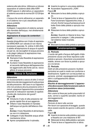 – 9 
sistema alla rete idrica. Utilizzare un idoneo 
separatore di sistema della ditta KÄR-CHER 
oppure in alternativa un separatore 
di sistema secondo la norma EN 12729 tipo 
BA. 
L'acqua che scorre attraverso un separato-re 
di sistema non è più classificata come 
acqua potabile. 
Attenzione 
Collegare il separatore di sistema sempre 
alla mandata dell'acqua, mai direttamente 
all'apparecchio. 
Questa idropulitrice con il tubo di aspirazio-ne 
KÄRCHER con valvola di non ritorno 
(accessoro speciale, N. ordine 4.440-238) 
è adatta all'aspirazione di acqua di superfi-cie 
per es. da raccoglitori di acqua piovana 
o da stagni (altezza di aspirazione max. 
vedi Dati tecnici). 
 Riempire il tubo flessibile di aspirazione 
con acqua. 
 Avvitare il tubo flessibile di aspirazione 
al raccordo dell'acqua dell'apparecchio 
ed agganciarlo alla fonte (ad es. racco-glitore 
di acqua piovana). 
Attenzione 
Un funzionamento a secco di oltre 2 minuti 
determina dei danneggiamenti sulla pompa 
ad alta pressione. Nel caso in cui l'apparec-chio 
non produca alcuna pressione entro 2 
minuti, spegnere l'apparecchio e procedere 
secondo le indicazioni riportate al capitolo 
„Guida alla risoluzione dei guasti“. 
Figura 
 Introdurre il tubo di alta pressione nel 
giunto rapido fino al suo aggancio. 
 Infilare il tubo flessibile di mandata 
dell'acqua sul giunto dell'attacco d'ac-qua. 
Avviso: Il tubo flessibile di alimentazio-ne 
non è in dotazione. 
 Collegare il tubo flessibile acqua all'ali-mentazione 
idrica. 
 Aprire completamente il rubinetto. 
 Inserire la spina in una presa elettrica. 
 Accendere l'apparecchio „I/ON“. 
Figura 
 Sbloccare la leva della pistola a spruz-zo. 
 Tirare la leva e l'apparecchio si attiva. 
Fare funzionare l'apparecchio (max. 2 
minuti), finché l’acqua fuoriesce priva di 
bolle d’aria dalla pistola a spruzzo ma-nuale. 
 Rilasciare la leva della pistola a spruz-zo. 
Avviso: Quando si rilascia la leva, l'ap-parecchio 
si spegne. L’alta pressione 
nel sistema resta invariata. 
Figura 
 Bloccare la leva della pistola a spruzzo. 
 Pericolo 
L'uscita del getto d'acqua dall'ugello d'alta 
pressione causa una forza repulsiva sulla 
pistola a spruzzo. Assumere una posizione 
stabile, tenere con forza la pistola a spruz-zo 
e la lancia. 
 Pericolo 
Getti ad alta pressione possono risultare 
pericolosi se usati in modo non conforme a 
destinazione. Il getto non va mai puntato su 
persone, animali, equipaggiamenti elettrici 
attivi o sull'apparecchio stesso. 
Attenzione 
Rischio di danneggiamento! L'apparec-chio 
deve essere fatto funzionare solo in 
posizione stesa (orizzontale). 
Attenzione 
Non usare la fresa per pulire pneumatici di 
auto, vernici o superfici sensibili, rischio di 
danneggiamento. 
Attenzione 
Pericolo di danni alla vernice 
Per lavori con spazzola di lavaggio, questa 
deve essere esente da sporco o altre parti-celle. 
Figura 
 Inserire la lancia sulla pistola a spruzzo 
e fissarla con una rotazione di 90°. 
 Sbloccare la leva della pistola a spruzzo. 
 Tirare la leva e l'apparecchio si attiva. 
Aspirazione di acqua da contenitori 
aperti 
Messa in funzione 
Funzionamento 
IT 37 
 