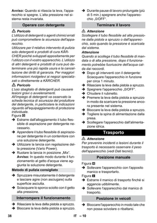 – 10 
Avviso: Quando si rilascia la leva, l'appa-recchio 
si spegne. L’alta pressione nel si-stema 
resta invariata. 
 Pericolo 
L'utilizzo di detergenti o agenti chimici errati 
può compromettere la sicurezza dell'appa-recchio. 
Utilizzare per il relativo intervento di pulizia 
solo detergenti e prodotti di cura KÄR-CHER 
poiché sviluppati appositamente per 
l’utilizzo con il vostro apparecchio. L’utilizzo 
di altri detergenti e prodotti di cura può de-terminare 
una più rapida usura e la cancel-lazione 
dei diritti di garanzia. Per maggiori 
informazioni rivolgetevi ai negozi specializ-zati 
o direttamente a KÄRCHER. 
 Pericolo 
L'uso sbagliato di detergenti può causare 
lesioni gravi o avvelenamenti. 
All'impiego di detergenti va osservato la 
scheda tecnica di sicurezza del produttore 
del detergente, in particolare le indicazioni 
riguardo all'equipaggiamento di protezione 
individuale. 
Figura 
 Estrarre dall'alloggiamento il tubo fles-sibile 
di aspirazione per detergente ne-cessario. 
 Appendere il tubo flessibile di aspirazio-ne 
per detergente in un contenitore con 
una soluzione detergente. 
 Utilizzare la lancia con regolazione del-la 
pressione (Vario Power). 
 Ruotare la lancia in posizione „Mix“. 
Avviso: In questo modo durante il fun-zionamento 
al getto d'acqua viene ag-giunta 
la soluzione detergente. 
 Spruzzare misuratamente il detergente 
e lasciare agire (non asciugare) sulla 
superficie asciutta. 
 Sciacquare lo sporco sciolto con il getto 
alta pressione. 
 Rilasciare la leva della pistola a spruzzo. 
 Bloccare la leva della pistola a spruzzo. 
 Durante pause di lavoro prolungate (più 
di 5 min.) spegnere anche l'apparec-chio 
„0/OFF“. 
 Attenzione 
Scollegare il tubo flessibile ad alta pressio-ne 
dalla pistola a spruzzo o dall'apparec-chio, 
solo quando la pressione è scaricata 
dal sistema. 
Attenzione 
Quando si scollega il tubo flessibile di man-data 
o di alta pressione, dopo il funziona-mento 
potrebbe fuoriuscire dell'acqua cal-da 
dai raccordi. 
 Dopo gli interventi con il detergente: 
Sciacquare l'apparecchio in funzione 
per circa 1 minuto. 
 Rilasciare la leva della pistola a spruzzo. 
 Spegnere l'apparecchio „0/OFF“. 
 Chiudere il rubinetto. 
 Premere la leva della pistola a spruzzo 
in modo da scaricare la pressione anco-ra 
presente nel sistema. 
 Bloccare la leva della pistola a spruzzo. 
 Togliere la spina di alimentazione dalla 
presa. 
 Scollegare l'apparecchio dall'alimenta-zione 
idrica. 
 Attenzione 
Per prevenire incidenti o lesioni durante il 
trasporto è necessario osservare il peso 
dell'apparecchio (vedi Dati tecnici). 
Figura 
 Sollevare l'apparecchio con l'apposito 
manico e trasportarlo. 
Figura 
 Estrarre il manico di trasporto finché si 
aggancia udibilmente. 
 Sollevare l'apparecchio dal manico di 
trasporto. 
 Bloccare l'apparecchio in modo tale che 
non possa scivolare o ribaltarsi. 
Operare con detergente 
Metodo di pulizia consigliato 
Interrompere il funzionamento 
Terminare il lavoro 
Trasporto 
Posizione manuale 
Posizione in veicoli 
38 IT 
 