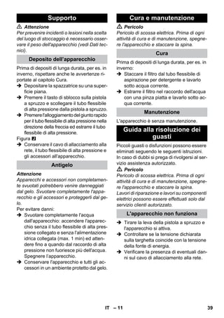 – 11 
 Attenzione 
Per prevenire incidenti o lesioni nella scelta 
del luogo di stoccaggio è necessario osser-vare 
il peso dell'apparecchio (vedi Dati tec-nici). 
Prima di depositi di lunga durata, per es. in 
inverno, rispettare anche le avvertenze ri-portate 
al capitolo Cura. 
 Depositare la spazzatrice su una super-ficie 
piana. 
 Premere il tasto di sblocco sulla pistola 
a spruzzo e scollegare il tubo flessibile 
di alta pressione dalla pistola a spruzzo. 
 Premere l'alloggiamento del giunto rapido 
per il tubo flessibile di alta pressione nella 
direzione della freccia ed estrarre il tubo 
flessibile di alta pressione. 
Figura 
 Conservare il cavo di allacciamento alla 
rete, il tubo flessibile di alta pressione e 
gli accessori all'apparecchio. 
Attenzione 
Apparecchi e accessori non completamen-te 
svuotati potrebbero venire danneggiati 
dal gelo. Svuotare completamente l'appa-recchio 
e gli accessori e proteggerli dal ge-lo. 
Per evitare danni: 
 Svuotare completamente l'acqua 
dall'apparecchio: accendere l'apparec-chio 
senza il tubo flessibile di alta pres-sione 
collegato e senza l'alimentazione 
idrica collegata (max. 1 min) ed atten-dere 
fino a quando dal raccordo di alta 
pressione non fuoriesce più dell'acqua. 
Spegnere l’apparecchio. 
 Conservare l'apparecchio e tutti gli ac-cessori 
in un ambiente protetto dal gelo. 
 Pericolo 
Pericolo di scossa elettrica. Prima di ogni 
attività di cura e di manutenzione, spegne-re 
l'apparecchio e staccare la spina. 
Prima di depositi di lunga durata, per es. in 
inverno: 
 Staccare il filtro dal tubo flessibile di 
aspirazione per detergente e lavarlo 
sotto acqua corrente. 
 Estrarre il filtro nel raccordo dell'acqua 
con una pinza piatta e lavarlo sotto ac-qua 
corrente. 
L'apparecchio è senza manutenzione. 
Piccoli guasti o disfunzioni possono essere 
eliminati seguendo le seguenti istruzioni. 
In caso di dubbi si prega di rivolgersi al ser-vizio 
assistenza autorizzato. 
 Pericolo 
Pericolo di scossa elettrica. Prima di ogni 
attività di cura e di manutenzione, spegne-re 
l'apparecchio e staccare la spina. 
Lavori di riparazione e lavori su componenti 
elettrici possono essere effettuati solo dal 
servizio clienti autorizzato. 
 Tirare la leva della pistola a spruzzo e 
l'apparecchio si attiva. 
 Controllare se la tensione dichiarata 
sulla targhetta coincide con la tensione 
della fonte di energia. 
 Verificare la presenza di eventuali dan-ni 
sul cavo di allacciamento alla rete. 
Supporto 
Deposito dell’apparecchio 
Antigelo 
Cura e manutenzione 
Cura 
Manutenzione 
Guida alla risoluzione dei 
guasti 
L'apparecchio non funziona 
IT 39 
 