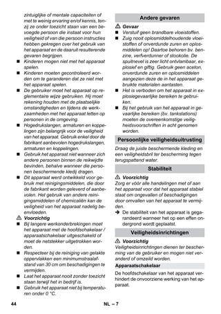 Persoonlijke veiligheidsuitrusting 
Apparaatschakelaar 
– 7 
zintuiglijke of mentale capaciteiten of 
met te weinig ervaring en/of kennis, ten-zij 
ze onder toezicht staan van een be-voegde 
persoon die instaat voor hun 
veiligheid of van die persoon instructies 
hebben gekregen over het gebruik van 
het apparaat en de daaruit resulterende 
gevaren begrijpen. 
 Kinderen mogen niet met het apparaat 
spelen. 
 Kinderen moeten gecontroleerd wor-den 
om te garanderen dat ze niet met 
het apparaat spelen. 
 De gebruiker moet het apparaat op re-glementaire 
wijze gebruiken. Hij moet 
rekening houden met de plaatselijke 
omstandigheden en tijdens de werk-zaamheden 
met het apparaat letten op 
personen in de omgeving. 
 Hogedrukslangen, armaturen en koppe-lingen 
zijn belangrijk voor de veiligheid 
van het apparaat. Gebruik enkel door de 
fabrikant aanbevolen hogedrukslangen, 
armaturen en koppelingen. 
 Gebruik het apparaat niet wanneer zich 
andere personen binnen de reikwijdte 
bevinden, behalve wanneer die perso-nen 
beschermende kledij dragen. 
 Dit apparaat werd ontwikkeld voor ge-bruik 
met reinigingsmiddelen, die door 
de fabrikant worden geleverd of aanbe-volen. 
Het gebruik van andere reini-gingsmiddelen 
of chemicaliën kan de 
veiligheid van het apparaat nadelig be-envloeden. 
 Voorzichtig 
 Bij langere werkonderbrekingen moet 
het apparaat met de hoofdschakelaar / 
apparaatschakelaar uitgeschakeld of 
moet de netstekker uitgetrokken wor-den. 
 Respecteer bij de reiniging van gelakte 
oppervlakken een minimumstraalaf-stand 
van 30 cm om beschadigingen te 
vermijden. 
 Laat het apparaat nooit zonder toezicht 
staan terwijl het in bedrijf is. 
 Gebruik het apparaat niet bij temperatu-ren 
onder 0 °C. 
Andere gevaren 
 Gevaar 
 Verstuif geen brandbare vloeistoffen. 
 Zuig nooit oplosmiddelhoudende vloei-stoffen 
of onverdunde zuren en oplos-middelen 
op! Daartoe behoren bv. ben-zine, 
verfverdunner of stookolie. De 
spuitnevel is zeer licht ontvlambaar, ex-plosief 
en giftig. Gebruik geen aceton, 
onverdunde zuren en oplosmiddelen 
aangezien deze de in het apparaat ge-bruikte 
materialen aantasten. 
 Het is verboden om het apparaat in ex-plosiegevaarlijke 
bereiken te gebrui-ken. 
 Bij het gebruik van het apparaat in ge-vaarlijke 
bereiken (bv. tankstations) 
moeten de overeenkomstige veilig-heidsvoorschriften 
in acht genomen 
worden. 
Draag de juiste beschermende kleding en 
een veiligheidsbril ter bescherming tegen 
terugspattend water. 
Stabiliteit 
 Voorzichtig 
Zorg er vóór alle handelingen met of aan 
het apparaat voor dat het apparaat stabiel 
staat om ongevallen of beschadigingen 
door omvallen van het apparaat te vermij-den. 
 De stabiliteit van het apparaat is gega-randeerd 
wanneer het op een effen on-dergrond 
wordt geplaatst. 
Veiligheidsinrichtingen 
 Voorzichtig 
Veiligheidsinrichtingen dienen ter bescher-ming 
van de gebruiker en mogen niet ver-anderd 
of omzeild worden. 
De hoofdschakelaar van het apparaat ver-hindert 
de onvoorziene werking van het ap-paraat. 
44 NL 
 