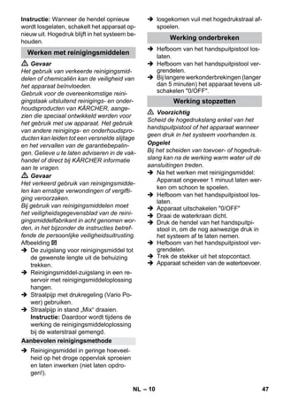 – 10 
Instructie: Wanneer de hendel opnieuw 
wordt losgelaten, schakelt het apparaat op-nieuw 
uit. Hogedruk blijft in het systeem be-houden. 
 Gevaar 
Het gebruik van verkeerde reinigingsmid-delen 
of chemicaliën kan de veiligheid van 
het apparaat beïnvloeden. 
Gebruik voor de overeenkomstige reini-gingstaak 
uitsluitend reinigings- en onder-houdsproducten 
van KÄRCHER, aange-zien 
die speciaal ontwikkeld werden voor 
het gebruik met uw apparaat. Het gebruik 
van andere reinigings- en onderhoudspro-ducten 
kan leiden tot een versnelde slijtage 
en het vervallen van de garantiebepalin-gen. 
Gelieve u te laten adviseren in de vak-handel 
of direct bij KÄRCHER informatie 
aan te vragen. 
 Gevaar 
Het verkeerd gebruik van reinigingsmidde-len 
kan ernstige verwondingen of vergifti-ging 
veroorzaken. 
Bij gebruik van reinigingsmiddelen moet 
het veiligheidsgegevensblad van de reini-gingsmiddelfabrikant 
in acht genomen wor-den, 
in het bijzonder de instructies betref-fende 
de persoonlijke veiligheidsuitrusting. 
Afbeelding 
 De zuigslang voor reinigingsmiddel tot 
de gewenste lengte uit de behuizing 
trekken. 
 Reinigingsmiddel-zuigslang in een re-servoir 
met reinigingsmiddeloplossing 
hangen. 
 Straalpijp met drukregeling (Vario Po-wer) 
gebruiken. 
 Straalpijp in stand „Mix“ draaien. 
Instructie: Daardoor wordt tijdens de 
werking de reinigingsmiddeloplossing 
bij de waterstraal gemengd. 
 Reinigingsmiddel in geringe hoeveel-heid 
op het droge oppervlak sproeien 
en laten inwerken (niet laten opdro-gen!). 
 losgekomen vuil met hogedrukstraal af-spoelen. 
 Hefboom van het handspuitpistool los-laten. 
 Hefboom van het handspuitpistool ver-grendelen. 
 Bij langere werkonderbrekingen (langer 
dan 5 minuten) het apparaat tevens uit-schakelen 
0/OFF. 
 Voorzichtig 
Scheid de hogedrukslang enkel van het 
handspuitpistool of het apparaat wanneer 
geen druk in het systeem voorhanden is. 
Opgelet 
Bij het scheiden van toevoer- of hogedruk-slang 
kan na de werking warm water uit de 
aansluitingen treden. 
 Na het werken met reinigingsmiddel: 
Apparaat ongeveer 1 minuut laten wer-ken 
om schoon te spoelen. 
 Hefboom van het handspuitpistool los-laten. 
 Apparaat uitschakelen 0/OFF 
 Draai de waterkraan dicht. 
 Druk de hendel van het handspuitpi-stool 
in, om de nog aanwezige druk in 
het systeem af te laten nemen. 
 Hefboom van het handspuitpistool ver-grendelen. 
 Trek de stekker uit het stopcontact. 
 Apparaat scheiden van de watertoevoer. 
Werken met reinigingsmiddelen 
Aanbevolen reinigingsmethode 
Werking onderbreken 
Werking stopzetten 
NL 47 
 