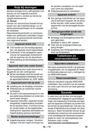– 12 
Kleinere storingen kunt u zelf oplossen met 
behulp van het volgende overzicht. 
Bij twijfel neemt u contact op met de be-voegde 
klantenservice. 
 Gevaar 
Gevaar van stroomschok.Schakel het ap-paraat 
voor alle instandhoudings- en on-derhoudswerkzaamheden 
uit en verwijder 
de netstekker. 
Reparatiewerkzaamheden en werkzaam-heden 
aan elektrische onderdelen mogen 
enkel door de geautoriseerde klantenser-vice 
uitgevoerd worden. 
 Trek hendel van het handspuitpistool 
aan, het apparaat wordt ingeschakeld. 
 Controleren of de aangegeven span-ning 
op het typeplaatje overeenkomt 
met de spanning van de stroombron. 
 Stroomleiding op beschadiging contro-leren. 
Spanningsdaling door zwak stroomnet of 
bij gebruik van een verlengsnoer. 
 Bij het inschakelen eerst de hendel van 
het handspuitpistool aantrekken en dan 
de apparaatschakelaar op „I/ON“ stellen. 
 Instelling aan de straalpijp controleren. 
 Watertoevoer op voldoende volume 
controleren. 
 De zeef in het wateraansluitpunt er met 
een platte tang uittrekken en onder stro-mend 
water reinigen. 
 Apparaat ontluchten: Apparaat zonder 
aangesloten hogedrukslang inschake-len 
en wachten (max. 2 minuten) tot wa-ter 
zonder bellen uit de hogedrukaan-sluiting 
komt. Apparaat uitschakelen en 
hogedrukslang opnieuw aansluiten. 
 Hogedruksproeier reinigen: Verontrei-nigingen 
met een naald uit het gat van 
de sproeier verwijderen en met water 
naar voren toe uitspoelen. 
 Watertoevoervolume controleren. 
 Een geringe ondichtheid van het appa-raat 
is technisch bepaald. Als de pomp 
echter erg lekt, moet contact worden 
opgenomen met de bevoegde klanten-service. 
 Straalpijp met drukregeling (Vario Po-wer) 
gebruiken. 
Straalpijp in stand „Mix“ draaien. 
 Filter aan de reinigingsmiddel-zuig-slang 
reinigen. 
 Zuigslang voor reinigingsmiddel contro-leren 
op knikplaatsen. 
Met extra accessoires breidt u de gebruiks-mogelijkheden 
van uw apparaat uit. Nade-re 
informatie daarover kunt u verkrijgen bij 
uw KÄRCHER-dealer. 
Gebruik uitsluitend originele KÄRCHER-onderdelen. 
Een overzicht van de onderde-len 
vindt u aan het eind van deze gebruiks-aanwijzing. 
In ieder land zijn de door ons bevoegde 
verkoopkantoor uitgegeven garantiebepa-lingen 
van toepassing. Eventuele storingen 
aan het apparaat verhelpen wij zonder kos-ten 
binnen de garantietermijn, mits een ma-teriaal 
of fabrieksfout de oorzaak van deze 
storing is. Neem bij klachten binnen de ga-rantietermijn 
contact op met uw leverancier 
of de dichtstbijzijnde klantenservicewerk-plaats 
en neem uw aankoopbewijs mee. 
Adressen vindt u onder: 
www.kaercher.com/dealersearch 
Hulp bij storingen 
Apparaat draait niet 
Apparaat start niet, motor bromt 
Apparaat komt niet op druk 
Sterke drukschommelingen 
Apparaat ondicht 
Reinigingsmiddel wordt niet 
aangezogen 
Toebehoren en 
reserveonderdelen 
Bijzondere toebehoren 
Reserveonderdelen 
Garantie 
NL 49 
 