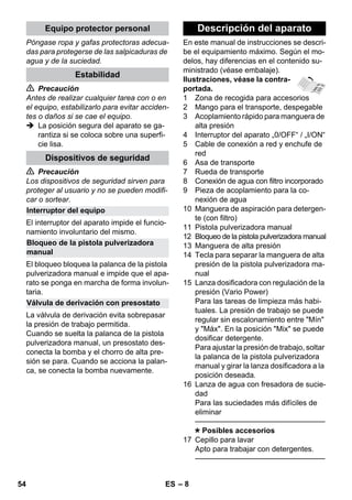 – 8 
Póngase ropa y gafas protectoras adecua-das 
para protegerse de las salpicaduras de 
agua y de la suciedad. 
 Precaución 
Antes de realizar cualquier tarea con o en 
el equipo, estabilizarlo para evitar acciden-tes 
o daños si se cae el equipo. 
 La posición segura del aparato se ga-rantiza 
si se coloca sobre una superfi-cie 
lisa. 
 Precaución 
Los dispositivos de seguridad sirven para 
proteger al usuario y no se pueden modifi-car 
o sortear. 
El interruptor del aparato impide el funcio-namiento 
involuntario del mismo. 
El bloqueo bloquea la palanca de la pistola 
pulverizadora manual e impide que el apa-rato 
se ponga en marcha de forma involun-taria. 
La válvula de derivación evita sobrepasar 
la presión de trabajo permitida. 
Cuando se suelta la palanca de la pistola 
pulverizadora manual, un presostato des-conecta 
la bomba y el chorro de alta pre-sión 
se para. Cuando se acciona la palan-ca, 
se conecta la bomba nuevamente. 
En este manual de instrucciones se descri-be 
el equipamiento máximo. Según el mo-delos, 
hay diferencias en el contenido su-ministrado 
(véase embalaje). 
Ilustraciones, véase la contra-portada. 
1 Zona de recogida para accesorios 
2 Mango para el transporte, despegable 
3 Acoplamiento rápido para manguera de 
alta presión 
4 Interruptor del aparato „0/OFF“ / „I/ON“ 
5 Cable de conexión a red y enchufe de 
red 
6 Asa de transporte 
7 Rueda de transporte 
8 Conexión de agua con filtro incorporado 
9 Pieza de acoplamiento para la co-nexión 
de agua 
10 Manguera de aspiración para detergen-te 
(con filtro) 
11 Pistola pulverizadora manual 
12 Bloqueo de la pistola pulverizadora manual 
13 Manguera de alta presión 
14 Tecla para separar la manguera de alta 
presión de la pistola pulverizadora ma-nual 
15 Lanza dosificadora con regulación de la 
presión (Vario Power) 
Para las tareas de limpieza más habi-tuales. 
La presión de trabajo se puede 
regular sin escalonamiento entre Mín 
y Máx. En la posición Mix se puede 
dosificar detergente. 
Para ajustar la presión de trabajo, soltar 
la palanca de la pistola pulverizadora 
manual y girar la lanza dosificadora a la 
posición deseada. 
16 Lanza de agua con fresadora de sucie-dad 
Para las suciedades más difíciles de 
eliminar 
———————————————–––– 
Posibles accesorios 
17 Cepillo para lavar 
Apto para trabajar con detergentes. 
———————————————–––– 
Equipo protector personal 
Estabilidad 
Dispositivos de seguridad 
Interruptor del equipo 
Bloqueo de la pistola pulverizadora 
manual 
Válvula de derivación con presostato 
Descripción del aparato 
54 ES 
 