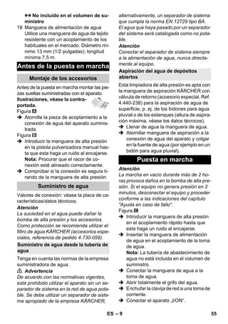 – 9 
No incluido en el volumen de su-ministro 
18 Manguera de alimentación de agua 
Utilice una manguera de agua de tejido 
resistente con un acoplamiento de los 
habituales en el mercado. Diámetro mí-nimo 
13 mm (1/2 pulgadas); longitud 
mínima 7,5 m. 
Antes de la puesta en marcha montar las pie-zas 
sueltas suministradas con el aparato. 
Ilustraciones, véase la contra-portada. 
Figura 
 Atornille la pieza de acoplamiento a la 
conexión de agua del aparato suminis-trada. 
Figura 
 Introducir la manguera de alta presión 
en la pistola pulverizadora manual has-ta 
que esta haga un ruido al encajarse. 
Nota: Procurar que el racor de co-nexión 
esté alineado correctamente. 
 Comprobar si la conexión es segura ti-rando 
de la manguera de alta presión. 
Valores de conexión: véase la placa de ca-racterísticas/ 
datos técnicos. 
Atención 
La suciedad en el agua puede dañar la 
bomba de alta presión y los accesorios. 
Como protección se recomienda utilizar el 
filtro de agua KÄRCHER (accesorios espe-ciales, 
referencia de pedido 4.730-059). 
Tenga en cuenta las normas de la empresa 
suministradora de agua. 
 Advertencia 
De acuerdo con las normativas vigentes, 
está prohibido utilizar el aparato sin un se-parador 
de sistema en la red de agua pota-ble. 
Se debe utilizar un separador de siste-ma 
apropiado de la empresa KÄRCHER, 
alternativamente, un separador de sistema 
que cumpla la norma EN 12729 tipo BA. 
El agua que haya pasado por un separador 
del sistema será catalogada como no pota-ble. 
Atención 
Conectar el separador de sistema siempre 
a la alimentación de agua, nunca directa-mente 
al equipo. 
Esta limpiadora de alta presión es apta con 
la manguera de aspiración KÄRCHER con 
válvula de retorno (accesorio especial, Ref. 
4.440-238) para la aspiración de agua de 
superficie, p. ej. de los bidones para agua 
pluvial o de los estanques (altura de aspira-ción 
máxima, véase los datos técnicos). 
 Llenar de agua la manguera de agua. 
 Atornillar manguera de aspiración a la 
conexión de agua del aparato y colgar 
en la fuente de agua (por ejemplo en un 
bidón para agua pluvial). 
Atención 
La marcha en vacío durante más de 2 ho-ras 
provoca daños en la bomba de alta pre-sión. 
Si el equipo no genera presión en 2 
minutos, desconectar el equipo y proceder 
conforme a las indicaciones del capítulo 
Ayuda en caso de fallo. 
Figura 
 Introducir la manguera de alta presión 
en el acoplamiento rápido hasta que 
esta haga un ruido al encajarse. 
 Insertar la manguera de alimentación 
de agua en el acoplamiento de la toma 
de agua. 
Nota: La tubería de abastecimiento de 
agua no está incluida en el volumen de 
suministro. 
 Conectar la manguera de agua a la 
toma de agua. 
 Abrir totalmente el grifo del agua. 
 Enchufar la clavija de red a una toma de 
corriente. 
 Conectar el aparato „I/ON“. 
Antes de la puesta en marcha 
Montaje de los accesorios 
Suministro de agua 
Suministro de agua desde la tubería de 
agua 
Aspiración del agua de depósitos 
abiertos 
Puesta en marcha 
ES 55 
 