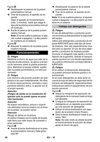 – 10 
Figura 
 Desbloquear la palanca de la pistola 
pulverizadora manual. 
 Tirar de la palanca, el aparato se en-ciende. 
Dejar el aparato en funcionamiento 
(máx. 2 minutos), hasta que salga el 
agua de la pistola pulverizadora manual 
sin burbujas. 
 Suelte la palanca de la pistola pulveri-zadora 
manual. 
Nota: Si no se suelta la palanca, el apa-rato 
vuelve a apagarse. La alta presión 
se mantiene en el sistema. 
Figura 
 Bloquear la palanca de la pistola pulve-rizadora 
manual. 
 Peligro 
Mediante el chorro de agua que sale de la 
boquilla de alta presión, se ejerce una fuer-za 
de retroceso sobre la pistola pulveriza-dora. 
Mantener el equipo estable, sujetar 
bien la pistola pulverizadora y el tubo pul-verizador. 
 Peligro 
Los chorros a alta presión pueden ser peli-grosos 
si se usan indebidamente. No dirija 
el chorro hacia personas, animales o equi-pamiento 
eléctrico activo, ni apunte con él 
al propio aparato. 
Atención 
¡Peligro de daños en la instalación! El 
aparato solo se puede operar en posi-ción 
horizontal. 
Atención 
No limpiar neumáticos, pintura o superfi-cies 
delicadas como la madera con la fresa 
de suciedad, se pueden dañar. 
Atención 
Riesgo de daños en la pintura 
Al realizar trabajos con el cepillo de lavado, 
este tiene que estar limpio de suciedad u 
otras partículas. 
Figura 
 Inserte la lanza dosificadora en la pisto-la 
pulverizadora manual y fíjela girán-dola 
90°. 
 Desbloquear la palanca de la pistola 
pulverizadora manual. 
 Tirar de la palanca, el aparato se en-ciende. 
Nota: Si no se suelta la palanca, el aparato 
vuelve a apagarse. La alta presión se man-tiene 
en el sistema. 
 Peligro 
El uso de detergentes o productos quími-cos 
erróneos puede perjudicar la seguridad 
del equipo. 
Utilice sólo detergentes y productos de lim-pieza 
KÄRCHER para cada tipo de tarea 
de limpieza. Han sido especialmente crea-dos 
para su aparato. El uso de otros deter-gentes 
y productos de limpieza pueden 
provocar un desgaste más rápido y la inva-lidación 
de la garantía. Solicite el asesora-miento 
oportuno en una tienda especializa-da 
y pida la información correspondiente a 
KÄRCHER. 
 Peligro 
Si se utilizan erróneamente detergentes, 
se pueden provocar lesiones graves o in-toxicaciones. 
Si se usan detergentes se debe tener en 
cuenta la hoja de datos de seguridad del fa-bricante 
del detergente, especialmentelas 
indicaciones sobre el equipamiento de pro-tección 
personal. 
Figura 
 Saque la manguera de aspiración de 
detergente de la carcasa hasta la longi-tud 
deseada. 
 Cuelgue la manguera de aspiración de 
detergente en un depósito que conten-ga 
una solución de detergente. 
 Utilizar la lanza dosificadora con regu-lación 
de la presión (Vario Power). 
 Girar la lanza dosificadora hasta la po-sición 
Mix. 
Nota: De este modo se añade durante 
el funcionamiento la solución de deter-gente 
al chorro de agua. 
Funcionamiento 
Trabajo con detergentes 
56 ES 
 