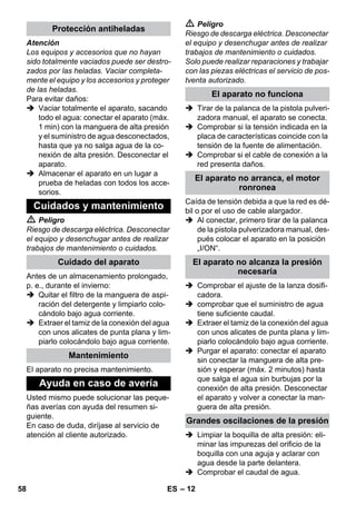 – 12 
Atención 
Los equipos y accesorios que no hayan 
sido totalmente vaciados puede ser destro-zados 
por las heladas. Vaciar completa-mente 
el equipo y los accesorios y proteger 
de las heladas. 
Para evitar daños: 
 Vaciar totalmente el aparato, sacando 
todo el agua: conectar el aparato (máx. 
1 min) con la manguera de alta presión 
y el suministro de agua desconectados, 
hasta que ya no salga agua de la co-nexión 
de alta presión. Desconectar el 
aparato. 
 Almacenar el aparato en un lugar a 
prueba de heladas con todos los acce-sorios. 
 Peligro 
Riesgo de descarga eléctrica. Desconectar 
el equipo y desenchugar antes de realizar 
trabajos de mantenimiento o cuidados. 
Antes de un almacenamiento prolongado, 
p. e., durante el invierno: 
 Quitar el filtro de la manguera de aspi-ración 
del detergente y limpiarlo colo-cándolo 
bajo agua corriente. 
 Extraer el tamiz de la conexión del agua 
con unos alicates de punta plana y lim-piarlo 
colocándolo bajo agua corriente. 
El aparato no precisa mantenimiento. 
Usted mismo puede solucionar las peque-ñas 
averías con ayuda del resumen si-guiente. 
En caso de duda, diríjase al servicio de 
atención al cliente autorizado. 
 Peligro 
Riesgo de descarga eléctrica. Desconectar 
el equipo y desenchugar antes de realizar 
trabajos de mantenimiento o cuidados. 
Solo puede realizar reparaciones y trabajar 
con las piezas eléctricas el servicio de pos-tventa 
autorizado. 
 Tirar de la palanca de la pistola pulveri-zadora 
manual, el aparato se conecta. 
 Comprobar si la tensión indicada en la 
placa de características coincide con la 
tensión de la fuente de alimentación. 
 Comprobar si el cable de conexión a la 
red presenta daños. 
Caída de tensión debida a que la red es dé-bil 
o por el uso de cable alargador. 
 Al conectar, primero tirar de la palanca 
de la pistola pulverizadora manual, des-pués 
colocar el aparato en la posición 
„I/ON“. 
 Comprobar el ajuste de la lanza dosifi-cadora. 
 comprobar que el suministro de agua 
tiene suficiente caudal. 
 Extraer el tamiz de la conexión del agua 
con unos alicates de punta plana y lim-piarlo 
colocándolo bajo agua corriente. 
 Purgar el aparato: conectar el aparato 
sin conectar la manguera de alta pre-sión 
y esperar (máx. 2 minutos) hasta 
que salga el agua sin burbujas por la 
conexión de alta presión. Desconectar 
el aparato y volver a conectar la man-guera 
de alta presión. 
 Limpiar la boquilla de alta presión: eli-minar 
las impurezas del orificio de la 
boquilla con una aguja y aclarar con 
agua desde la parte delantera. 
 Comprobar el caudal de agua. 
Protección antiheladas 
Cuidados y mantenimiento 
Cuidado del aparato 
Mantenimiento 
Ayuda en caso de avería 
El aparato no funciona 
El aparato no arranca, el motor 
ronronea 
El aparato no alcanza la presión 
necesaria 
Grandes oscilaciones de la presión 
58 ES 
 