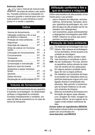 – 5 
Estimado cliente 
Leia o manual de manual origi-nal 
antes de utilizar o seu apare-lho. 
Proceda conforme as indicações no 
manual e guarde o manual para uma con-sulta 
posterior ou para terceiros a quem 
possa vir a vender o aparelho. 
O volume de fornecimento do seu aparelho 
é ilustrado na embalagem. Ao desembalar 
verifique a integridade do conteúdo. 
Contacte imediatamente o vendedor, em 
caso de falta de acessórios ou no caso de 
danos de transporte. 
Utilize esta lavadora de alta pressão unica-mente 
para o uso privado: 
– para a limpeza de máquinas, veículos, 
edifícios, ferramentas, fachadas, terra-ços, 
aparelhos de jardinagem, etc. com 
jato de água de alta pressão (se for ne-cessário 
com detergentes). 
– com acessórios, peças sobressalentes 
e detergentes homologados pela KÄR-CHER. 
Observe os avisos que acom-panham 
os detergentes. 
Os materiais de embalagem são reci-cláveis. 
Não coloque as embalagens 
no lixo doméstico, envie-as para uma 
unidade de reciclagem. 
Os aparelhos velhos contêm mate-riais 
preciosos e recicláveis e deve-rão 
ser reutilizados. Por isso, elimine 
os aparelhos velhos através de siste-mas 
de recolha de lixo adequados. 
Em alguns países é proibido retirar 
água de rios ou lagos públicos. 
Os trabalhos com produtos de limpe-za 
só podem ser realizados sobre su-perfícies 
estanques à água com uma 
ligação directa à canalização dos 
efluentes. Não permitir a contamina-ção 
de lençóis freáticos ou do solo 
com produtos de limpeza. 
Efectuar os trabalhos de limpeza com 
formação de águas sujas oleosas, 
p.ex. lavagem do motor, lavagem do 
chassis inferior, só em lugares de la-vagem 
onde existem colectores de 
óleo. 
Avisos sobre os ingredientes (REACH) 
Informações actuais sobre os ingredientes 
podem ser encontradas em: 
www.kaercher.com/REACH 
Índice 
Volume do fornecimento . . . . . PT . . .5 
Utilização conforme o fim a que 
se destina a máquina . . . . . . . . PT . . .5 
Proteção do meio-ambiente . . . PT . . .5 
Segurança . . . . . . . . . . . . . . . . PT . . .6 
Descrição da máquina . . . . . . . PT . . .8 
Antes de colocar em funciona-mento 
. . . . . . . . . . . . . . . . . . . . PT . . .9 
Colocação em funcionamento . PT . . .9 
Funcionamento . . . . . . . . . . . . PT . .10 
Transporte . . . . . . . . . . . . . . . . PT . . 11 
Armazenamento. . . . . . . . . . . . PT . . 11 
Conservação e manutenção . . PT . .12 
Ajuda em caso de avarias . . . . PT . .12 
Acessórios e peças sobressa-lentes 
. . . . . . . . . . . . . . . . . . . . PT . .13 
Garantia . . . . . . . . . . . . . . . . . . PT . .13 
Dados técnicos. . . . . . . . . . . . . PT . .13 
Declaração de conformidade CE PT . .14 
Volume do fornecimento 
Utilização conforme o fim a 
que se destina a máquina 
Proteção do meio-ambiente 
PT 61 
 