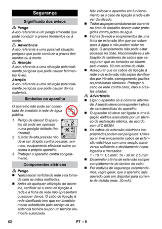 – 6 
 Perigo 
Aviso referente a um perigo eminente que 
pode conduzir a graves ferimentos ou à 
morte. 
 Advertência 
Aviso referente a uma possível situação 
perigosa que pode conduzir a graves feri-mentos 
ou à morte. 
 Atenção 
Aviso referente a uma situação potencial-mente 
perigosa que pode causar ferimen-tos 
leves. 
Atenção 
Aviso referente a uma situação potencial-mente 
perigosa que pode causar danos 
materiais. 
O aparelho não pode ser conec-tado 
de imediato à rede de água 
pública. 
1 Perigo de danos! O apare-lho 
só pode ser operado 
numa posição deitada (ho-rizontal). 
2 O jacto de alta pressão não 
deve ser dirigido contra pessoas, ani-mais, 
equipamento eléctrico activo ou 
contra o próprio aparelho. 
3 Proteger o aparelho contra congela-mento. 
 Perigo 
 Nunca tocar na ficha de rede e na toma-da 
com as mãos molhadas. 
 Antes de qualquer utilização do apare-lho, 
verificar se o cabo de ligação à 
rede e a ficha de rede não apresentam 
quaisquer danos. O cabo de ligação à 
rede danificado tem que ser imediata-mente 
substituído pelo serviço de as-sistência 
técnica ou por um técnico ele-tricista 
autorizado. 
Não colocar o aparelho em funciona-mento 
se o cabo de ligação à rede esti-ver 
danificado. 
 Todas as peças condutoras de corrente 
na área de trabalho devem estar prote-gidas 
contra jactos de água. 
 Fichas de rede e acoplamentos de uma 
linha de extensão têm que ser estan-ques 
à água e não podem estar na 
água. O acoplamento não pode estar 
pousado no chão. Recomenda-se a uti-lização 
de tambores de cabos que as-segurem 
que as tomadas se situem, 
pelo menos, 60 mm acima do chão. 
 Assegurar que os cabos de ligação à 
rede e de extensão não sejam danifica-dos 
por trânsito, esmagamento, puxões 
ou problemas similares. Proteger o 
cabo de rede contra calor, óleo e ares-tas 
afiadas. 
 Advertência 
 Ligar o aparelho só à corrente alterna-da. 
A tensão deve corresponder à placa 
de características do aparelho. 
 O aparelho só deve ser ligado a uma li-gação 
elétrica executada por um técni-co 
de instalação elétrica, de acordo 
com IEC 60364. 
 Os cabos de extensão eléctricos ina-propriados 
podem ser perigosos. Utilize 
ao ar livre unicamente cabos de exten-são 
eléctricos com uma secção trans-versal 
suficiente e devidamente homo-logados 
e marcados: 
1 - 10 m: 1,5 mm2; 10 - 30 m: 2,5 mm2 
 Desenrolar a linha de extensão sempre 
completamente do tambor de cabo. 
 Por motivos de segurança recomenda-mos, 
regra geral, que o aparelho seja 
operado com um disjuntor para corren-te 
de defeito (máx. 30 mA). 
Segurança 
Significado dos avisos 
Símbolos no aparelho 
Componentes elétricos 
62 PT 
 