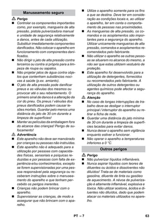 – 7 
 Perigo 
 Controlar os componentes importantes 
como, por exemplo, mangueira de alta 
pressão, pistola pulverizadora manual 
e unidade de segurança relativamente 
a danos, antes de cada utilização. 
Substituir imediatamente componentes 
danificados. Não colocar o aparelho em 
funcionamento com componentes dani-ficados. 
 Não dirigir o jato de alta pressão contra 
terceiros ou contra si próprio para a lim-peza 
de roupa ou sapatos. 
 Não projetar jatos de água contra obje-tos 
que contenham substâncias noci-vas 
à saúde (p.ex. amianto). 
 O jato de alta pressão pode danificar 
pneus e as válvulas dos mesmos ou 
provocar até o seu rebentamento. O 
primeiro sinal de danos é a alteração da 
cor do pneu. Os pneus / válvulas dos 
pneus danificados podem causar le-sões 
mortais. Guardar pelo menos uma 
distância do jato de 30 cm durante a 
limpeza de superfícies! 
 Manter as películas da embalagem fora 
do alcance das crianças! Perigo de su-focamento! 
 Advertência 
 Este aparelho não deve ser manobrado 
por crianças ou pessoas não instruídas. 
 Este aparelho não é adequado para a 
utilização por pessoas com capacida-des 
físicas, sensoriais e psíquicas re-duzidas 
e por pessoas com falta de ex-periência 
e/ou conhecimentos, excepto 
se forem supervisionadas por uma pes-soa 
responsável pela segurança ou re-ceberam 
instruções sobre o manusea-mento 
do aparelho e que tenham per-cebido 
os perigos inerentes. 
 Crianças não podem brincar com o 
aparelho. 
 Supervisionar as crianças, de modo a 
assegurar que não brincam com o apa-relho. 
 Utilize o aparelho somente para os fins 
a que se destina. Deve ter em conside-ração 
as condições locais e, ao utilizar 
o aparelho, ter em conta o comporta-mento 
de pessoas nas proximidades. 
 As mangueiras de alta pressão, os co-mandos 
e os acoplamentos são impor-tantes 
para a segurança do aparelho. 
Utilizar unicamente mangueiras de alta 
pressão, comandos e acoplamentos re-comendados 
pelo fabricante. 
 Não utilizar o aparelho se outras pesso-as 
se situarem no alcance do mesmo, a 
não ser que estas utilizem vestuário de 
proteção. 
 Este aparelho foi desenvolvido para a 
utilização de detergentes, fornecidos 
ou recomendados pelo fabricante. A 
utilização de outros detergentes ou 
agentes químicos pode afectar a segu-rança 
do aparelho. 
 Atenção 
 No caso de longas interrupções de tra-balho 
deve-se desligar o interruptor 
principal / interruptor do aparelho ou re-tirar 
a ficha de rede. 
 Guardar uma distância do jato mínima 
de 30 cm durante a limpeza de superfí-cies 
lacadas para evitar danos. 
 Nunca deixar o aparelho sem vigilância 
enquanto estiver a funcionar. 
 Não operar o aparelho a temperaturas 
inferiores a 0 °C. 
 Perigo 
 Não pulverizar líquidos inflamáveis. 
 Nunca aspirar líquidos com teores de 
diluentes ou ácidos e dissolventes não 
diluídos! Trata-se de materiais como 
gasolina, diluente de tinta ou gasóleo 
de aquecimento. A névoa de pulveriza-ção 
é altamente inflamável, explosiva e 
tóxica. Não utilizar acetona, ácidos e di-luentes 
não diluídos, dado que podem 
atacar os materiais utilizados no apare-lho. 
Manuseamento seguro 
Outros perigos 
PT 63 
 