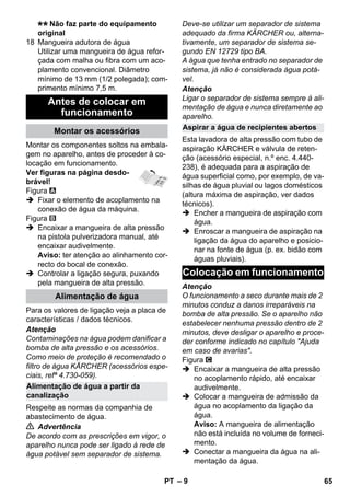 – 9 
Não faz parte do equipamento 
original 
18 Mangueira adutora de água 
Utilizar uma mangueira de água refor-çada 
com malha ou fibra com um aco-plamento 
convencional. Diâmetro 
mínimo de 13 mm (1/2 polegada); com-primento 
mínimo 7,5 m. 
Montar os componentes soltos na embala-gem 
no aparelho, antes de proceder à co-locação 
em funcionamento. 
Ver figuras na página desdo-brável! 
Figura 
 Fixar o elemento de acoplamento na 
conexão de água da máquina. 
Figura 
 Encaixar a mangueira de alta pressão 
na pistola pulverizadora manual, até 
encaixar audivelmente. 
Aviso: ter atenção ao alinhamento cor-recto 
do bocal de conexão. 
 Controlar a ligação segura, puxando 
pela mangueira de alta pressão. 
Para os valores de ligação veja a placa de 
características / dados técnicos. 
Atenção 
Contaminações na água podem danificar a 
bomba de alta pressão e os acessórios. 
Como meio de proteção é recomendado o 
filtro de água KÄRCHER (acessórios espe-ciais, 
refª 4.730-059). 
Respeite as normas da companhia de 
abastecimento de água. 
 Advertência 
De acordo com as prescrições em vigor, o 
aparelho nunca pode ser ligado à rede de 
água potável sem separador de sistema. 
Deve-se utilizar um separador de sistema 
adequado da firma KÄRCHER ou, alterna-tivamente, 
um separador de sistema se-gundo 
EN 12729 tipo BA. 
A água que tenha entrado no separador de 
sistema, já não é considerada água potá-vel. 
Atenção 
Ligar o separador de sistema sempre à ali-mentação 
de água e nunca diretamente ao 
aparelho. 
Esta lavadora de alta pressão com tubo de 
aspiração KÄRCHER e válvula de reten-ção 
(acessório especial, n.º enc. 4.440- 
238), é adequada para a aspiração de 
água superficial como, por exemplo, de va-silhas 
de água pluvial ou lagos domésticos 
(altura máxima de aspiração, ver dados 
técnicos). 
 Encher a mangueira de aspiração com 
água. 
 Enroscar a mangueira de aspiração na 
ligação da água do aparelho e posicio-nar 
na fonte de água (p. ex. bidão com 
águas pluviais). 
Atenção 
O funcionamento a seco durante mais de 2 
minutos conduz a danos irreparáveis na 
bomba de alta pressão. Se o aparelho não 
estabelecer nenhuma pressão dentro de 2 
minutos, deve desligar o aparelho e proce-der 
conforme indicado no capítulo Ajuda 
em caso de avarias. 
Figura 
 Encaixar a mangueira de alta pressão 
no acoplamento rápido, até encaixar 
audivelmente. 
 Colocar a mangueira de admissão da 
água no acoplamento da ligação da 
água. 
Aviso: A mangueira de alimentação 
não está incluída no volume de forneci-mento. 
 Conectar a mangueira da água na ali-mentação 
da água. 
Antes de colocar em 
funcionamento 
Montar os acessórios 
Alimentação de água 
Alimentação de água a partir da 
canalização 
Aspirar a água de recipientes abertos 
Colocação em funcionamento 
PT 65 
 